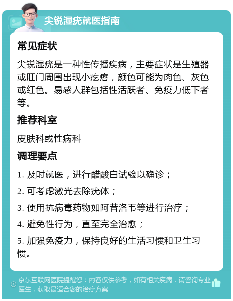 尖锐湿疣就医指南 常见症状 尖锐湿疣是一种性传播疾病，主要症状是生殖器或肛门周围出现小疙瘩，颜色可能为肉色、灰色或红色。易感人群包括性活跃者、免疫力低下者等。 推荐科室 皮肤科或性病科 调理要点 1. 及时就医，进行醋酸白试验以确诊； 2. 可考虑激光去除疣体； 3. 使用抗病毒药物如阿昔洛韦等进行治疗； 4. 避免性行为，直至完全治愈； 5. 加强免疫力，保持良好的生活习惯和卫生习惯。