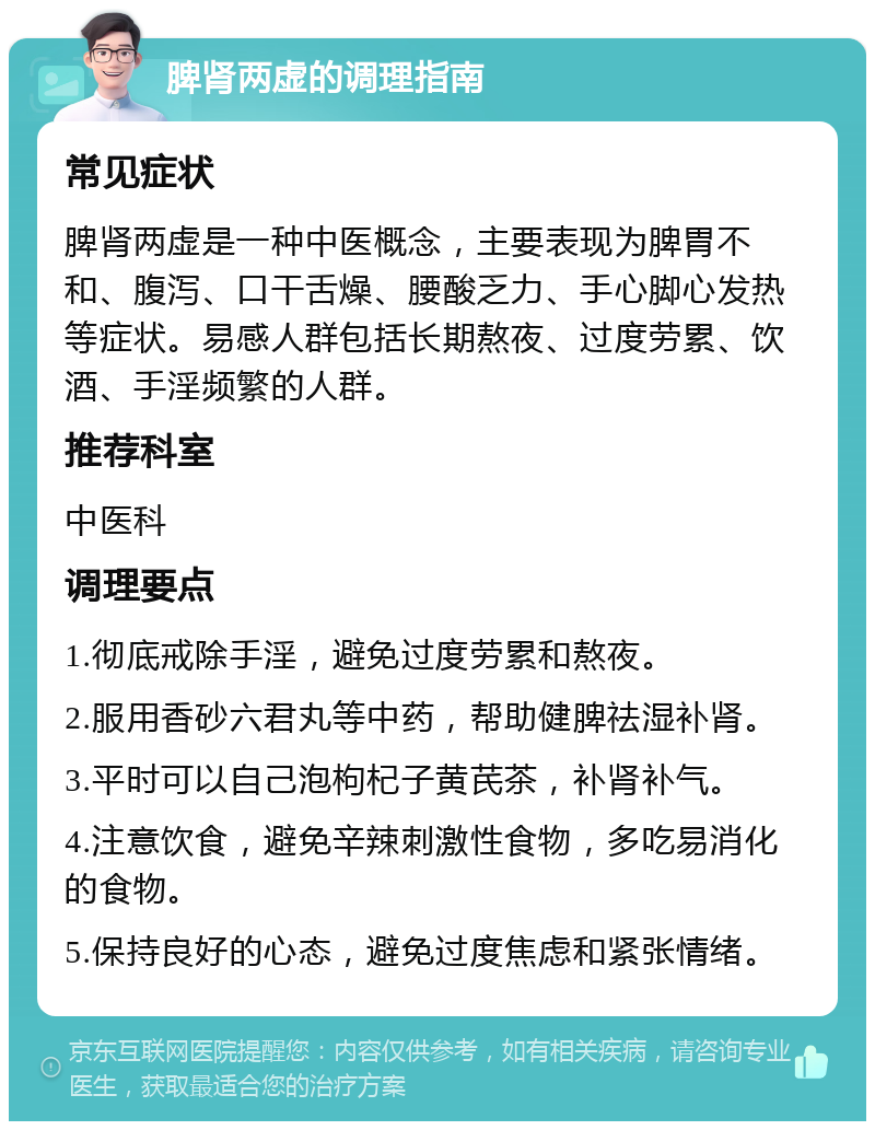 脾肾两虚的调理指南 常见症状 脾肾两虚是一种中医概念，主要表现为脾胃不和、腹泻、口干舌燥、腰酸乏力、手心脚心发热等症状。易感人群包括长期熬夜、过度劳累、饮酒、手淫频繁的人群。 推荐科室 中医科 调理要点 1.彻底戒除手淫，避免过度劳累和熬夜。 2.服用香砂六君丸等中药，帮助健脾祛湿补肾。 3.平时可以自己泡枸杞子黄芪茶，补肾补气。 4.注意饮食，避免辛辣刺激性食物，多吃易消化的食物。 5.保持良好的心态，避免过度焦虑和紧张情绪。