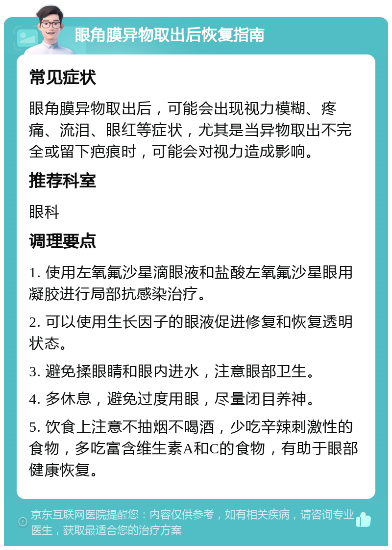 眼角膜异物取出后恢复指南 常见症状 眼角膜异物取出后，可能会出现视力模糊、疼痛、流泪、眼红等症状，尤其是当异物取出不完全或留下疤痕时，可能会对视力造成影响。 推荐科室 眼科 调理要点 1. 使用左氧氟沙星滴眼液和盐酸左氧氟沙星眼用凝胶进行局部抗感染治疗。 2. 可以使用生长因子的眼液促进修复和恢复透明状态。 3. 避免揉眼睛和眼内进水，注意眼部卫生。 4. 多休息，避免过度用眼，尽量闭目养神。 5. 饮食上注意不抽烟不喝酒，少吃辛辣刺激性的食物，多吃富含维生素A和C的食物，有助于眼部健康恢复。