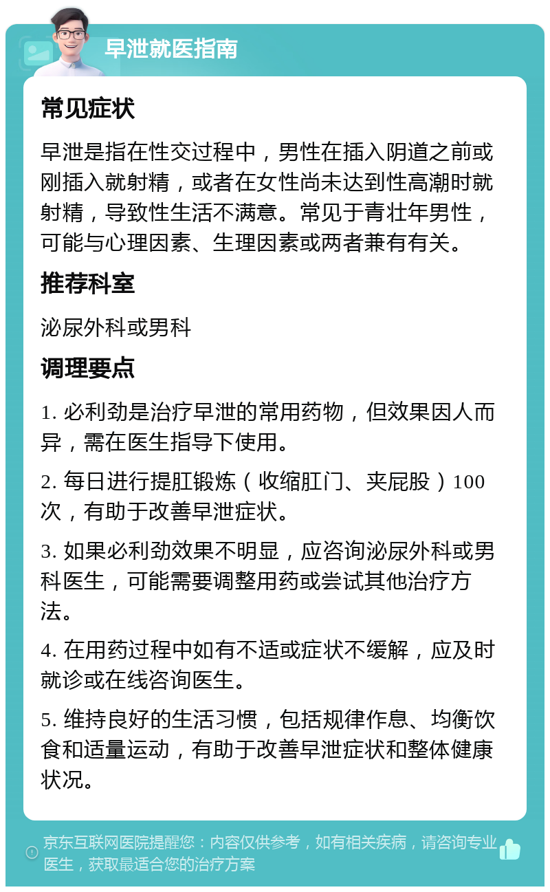 早泄就医指南 常见症状 早泄是指在性交过程中，男性在插入阴道之前或刚插入就射精，或者在女性尚未达到性高潮时就射精，导致性生活不满意。常见于青壮年男性，可能与心理因素、生理因素或两者兼有有关。 推荐科室 泌尿外科或男科 调理要点 1. 必利劲是治疗早泄的常用药物，但效果因人而异，需在医生指导下使用。 2. 每日进行提肛锻炼（收缩肛门、夹屁股）100次，有助于改善早泄症状。 3. 如果必利劲效果不明显，应咨询泌尿外科或男科医生，可能需要调整用药或尝试其他治疗方法。 4. 在用药过程中如有不适或症状不缓解，应及时就诊或在线咨询医生。 5. 维持良好的生活习惯，包括规律作息、均衡饮食和适量运动，有助于改善早泄症状和整体健康状况。