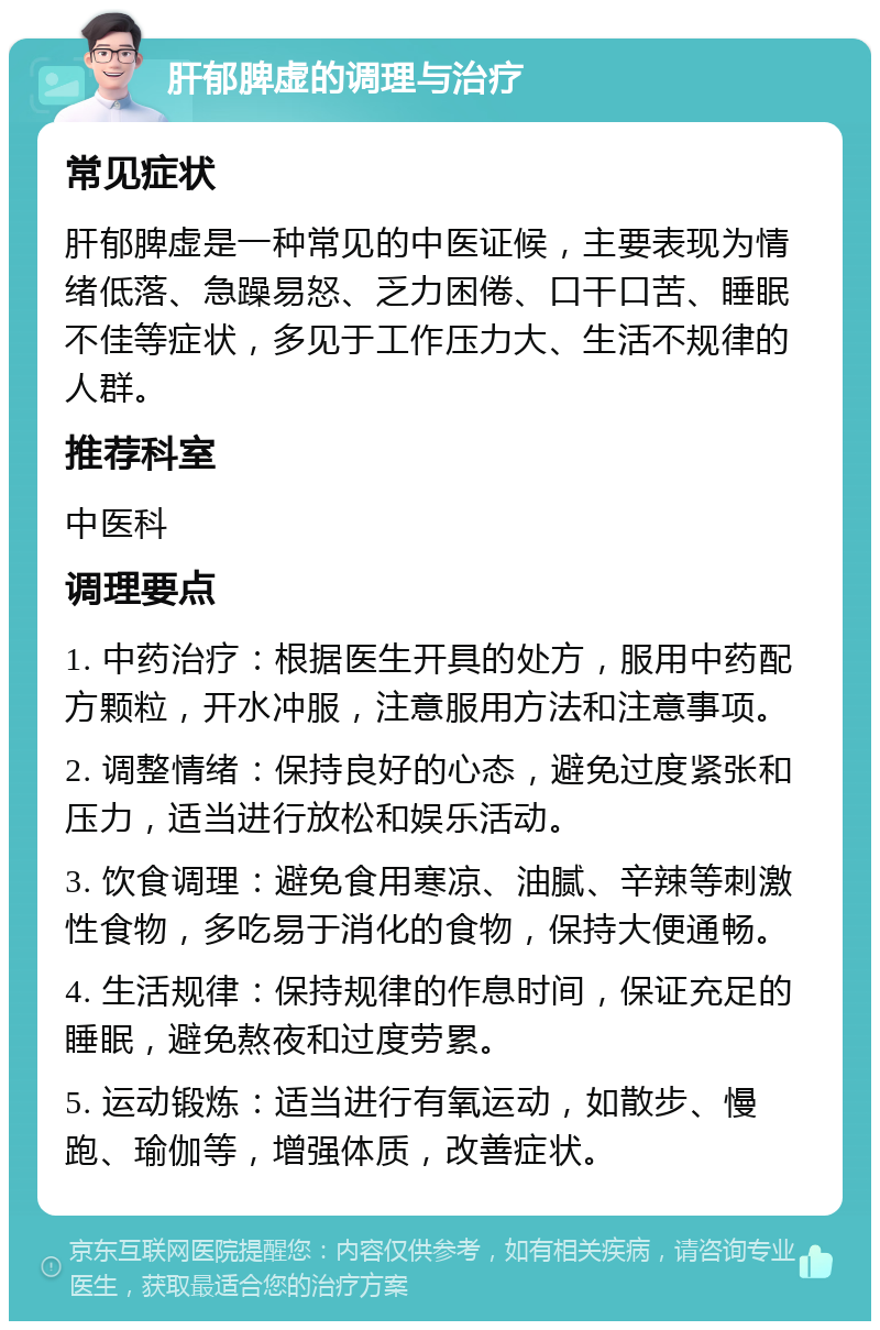 肝郁脾虚的调理与治疗 常见症状 肝郁脾虚是一种常见的中医证候，主要表现为情绪低落、急躁易怒、乏力困倦、口干口苦、睡眠不佳等症状，多见于工作压力大、生活不规律的人群。 推荐科室 中医科 调理要点 1. 中药治疗：根据医生开具的处方，服用中药配方颗粒，开水冲服，注意服用方法和注意事项。 2. 调整情绪：保持良好的心态，避免过度紧张和压力，适当进行放松和娱乐活动。 3. 饮食调理：避免食用寒凉、油腻、辛辣等刺激性食物，多吃易于消化的食物，保持大便通畅。 4. 生活规律：保持规律的作息时间，保证充足的睡眠，避免熬夜和过度劳累。 5. 运动锻炼：适当进行有氧运动，如散步、慢跑、瑜伽等，增强体质，改善症状。