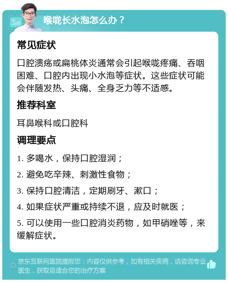 喉咙长水泡怎么办？ 常见症状 口腔溃疡或扁桃体炎通常会引起喉咙疼痛、吞咽困难、口腔内出现小水泡等症状。这些症状可能会伴随发热、头痛、全身乏力等不适感。 推荐科室 耳鼻喉科或口腔科 调理要点 1. 多喝水，保持口腔湿润； 2. 避免吃辛辣、刺激性食物； 3. 保持口腔清洁，定期刷牙、漱口； 4. 如果症状严重或持续不退，应及时就医； 5. 可以使用一些口腔消炎药物，如甲硝唑等，来缓解症状。