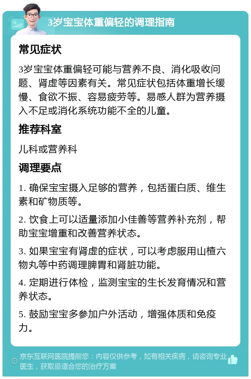 3岁宝宝体重偏轻的调理指南 常见症状 3岁宝宝体重偏轻可能与营养不良、消化吸收问题、肾虚等因素有关。常见症状包括体重增长缓慢、食欲不振、容易疲劳等。易感人群为营养摄入不足或消化系统功能不全的儿童。 推荐科室 儿科或营养科 调理要点 1. 确保宝宝摄入足够的营养，包括蛋白质、维生素和矿物质等。 2. 饮食上可以适量添加小佳善等营养补充剂，帮助宝宝增重和改善营养状态。 3. 如果宝宝有肾虚的症状，可以考虑服用山楂六物丸等中药调理脾胃和肾脏功能。 4. 定期进行体检，监测宝宝的生长发育情况和营养状态。 5. 鼓励宝宝多参加户外活动，增强体质和免疫力。