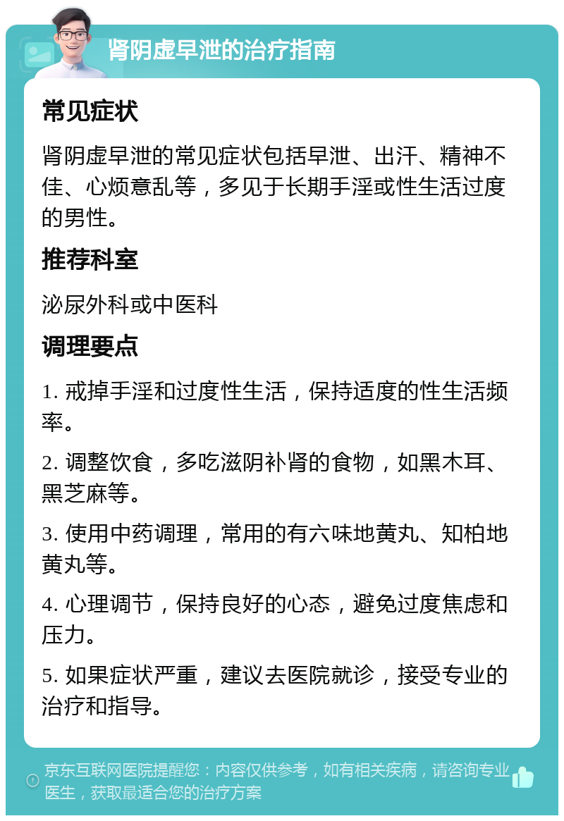 肾阴虚早泄的治疗指南 常见症状 肾阴虚早泄的常见症状包括早泄、出汗、精神不佳、心烦意乱等，多见于长期手淫或性生活过度的男性。 推荐科室 泌尿外科或中医科 调理要点 1. 戒掉手淫和过度性生活，保持适度的性生活频率。 2. 调整饮食，多吃滋阴补肾的食物，如黑木耳、黑芝麻等。 3. 使用中药调理，常用的有六味地黄丸、知柏地黄丸等。 4. 心理调节，保持良好的心态，避免过度焦虑和压力。 5. 如果症状严重，建议去医院就诊，接受专业的治疗和指导。