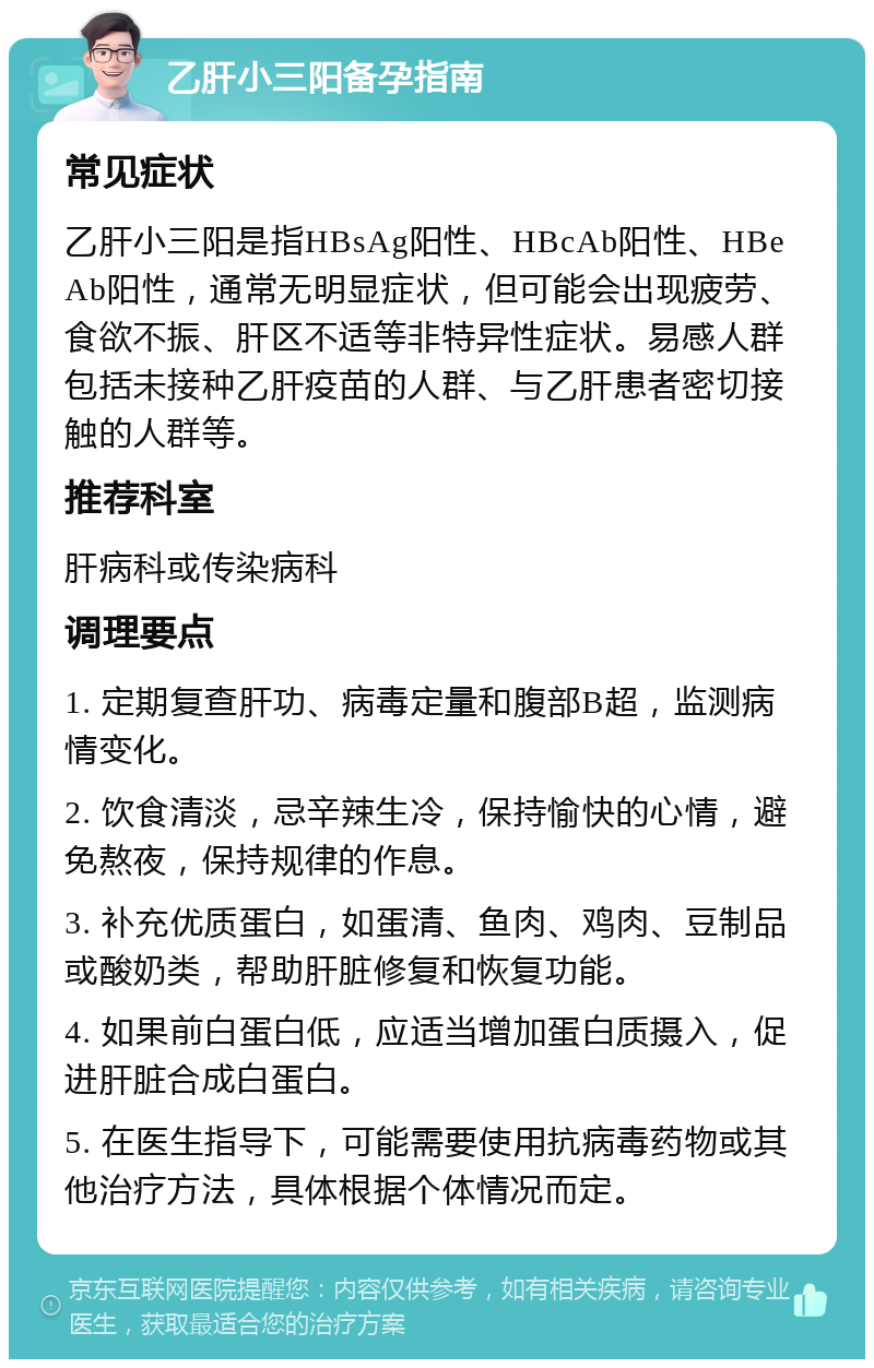 乙肝小三阳备孕指南 常见症状 乙肝小三阳是指HBsAg阳性、HBcAb阳性、HBeAb阳性，通常无明显症状，但可能会出现疲劳、食欲不振、肝区不适等非特异性症状。易感人群包括未接种乙肝疫苗的人群、与乙肝患者密切接触的人群等。 推荐科室 肝病科或传染病科 调理要点 1. 定期复查肝功、病毒定量和腹部B超，监测病情变化。 2. 饮食清淡，忌辛辣生冷，保持愉快的心情，避免熬夜，保持规律的作息。 3. 补充优质蛋白，如蛋清、鱼肉、鸡肉、豆制品或酸奶类，帮助肝脏修复和恢复功能。 4. 如果前白蛋白低，应适当增加蛋白质摄入，促进肝脏合成白蛋白。 5. 在医生指导下，可能需要使用抗病毒药物或其他治疗方法，具体根据个体情况而定。