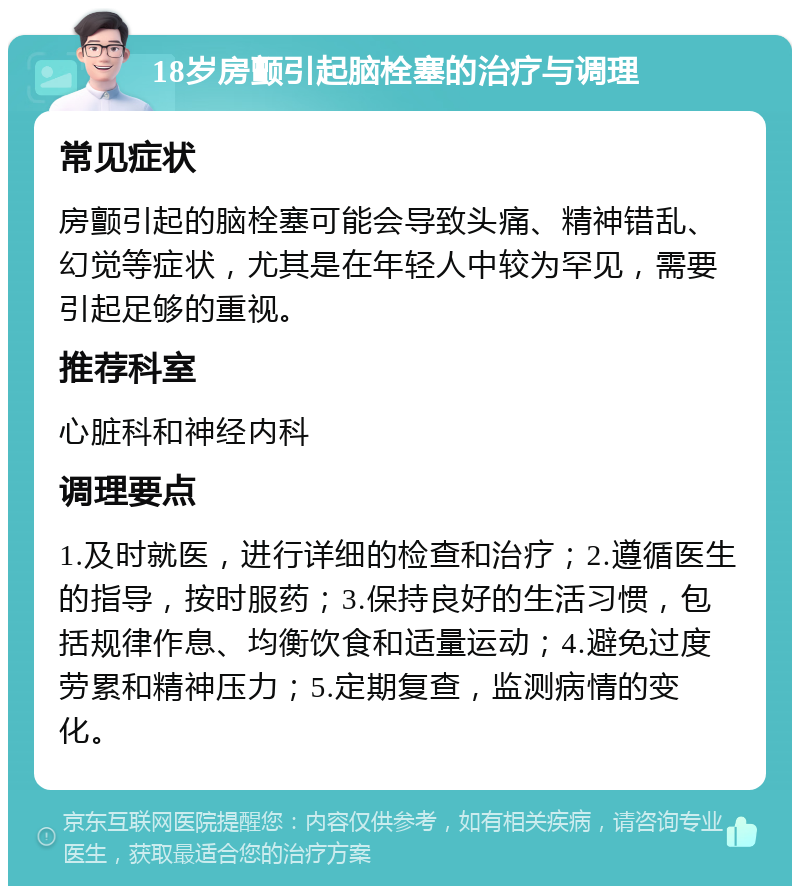 18岁房颤引起脑栓塞的治疗与调理 常见症状 房颤引起的脑栓塞可能会导致头痛、精神错乱、幻觉等症状，尤其是在年轻人中较为罕见，需要引起足够的重视。 推荐科室 心脏科和神经内科 调理要点 1.及时就医，进行详细的检查和治疗；2.遵循医生的指导，按时服药；3.保持良好的生活习惯，包括规律作息、均衡饮食和适量运动；4.避免过度劳累和精神压力；5.定期复查，监测病情的变化。