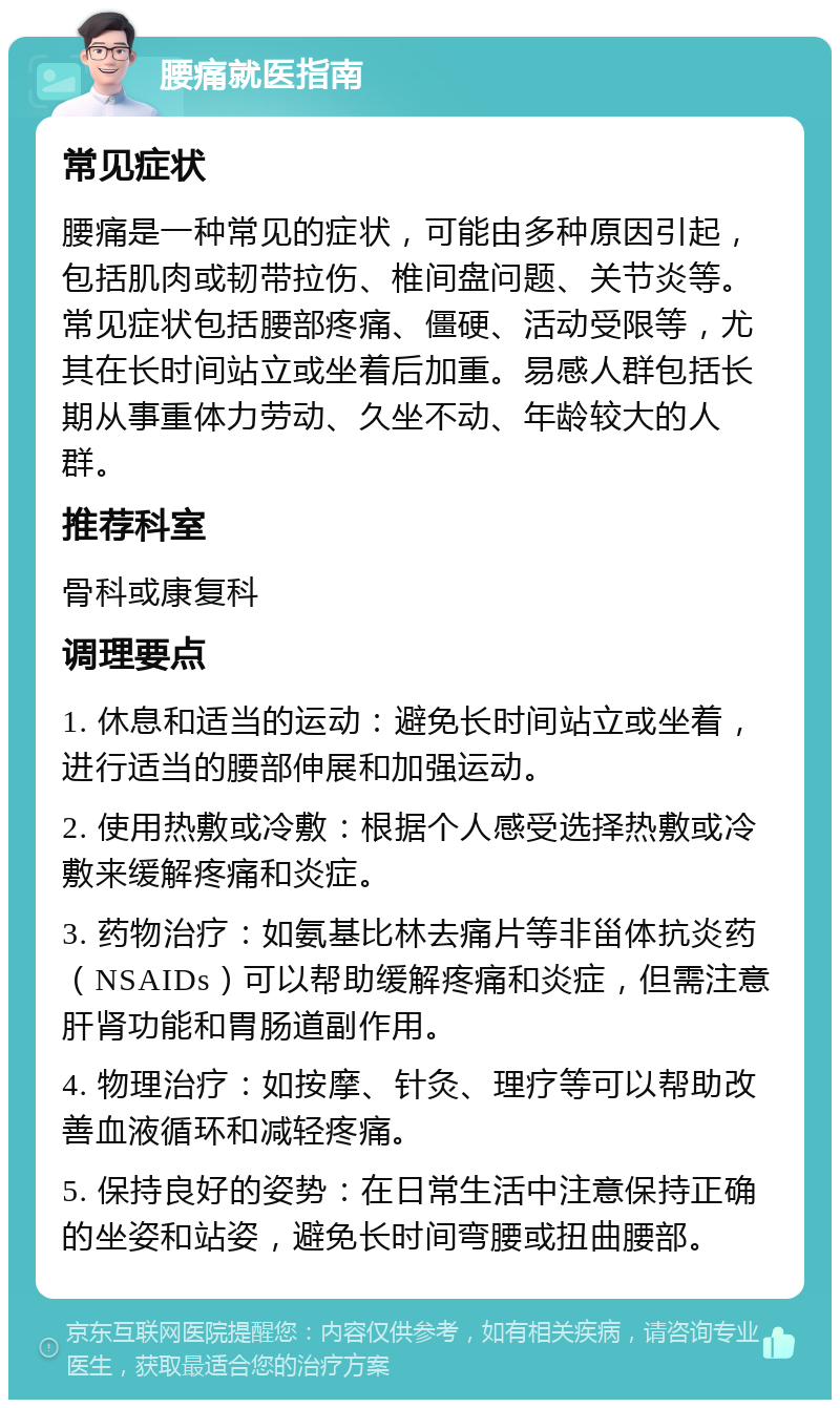 腰痛就医指南 常见症状 腰痛是一种常见的症状，可能由多种原因引起，包括肌肉或韧带拉伤、椎间盘问题、关节炎等。常见症状包括腰部疼痛、僵硬、活动受限等，尤其在长时间站立或坐着后加重。易感人群包括长期从事重体力劳动、久坐不动、年龄较大的人群。 推荐科室 骨科或康复科 调理要点 1. 休息和适当的运动：避免长时间站立或坐着，进行适当的腰部伸展和加强运动。 2. 使用热敷或冷敷：根据个人感受选择热敷或冷敷来缓解疼痛和炎症。 3. 药物治疗：如氨基比林去痛片等非甾体抗炎药（NSAIDs）可以帮助缓解疼痛和炎症，但需注意肝肾功能和胃肠道副作用。 4. 物理治疗：如按摩、针灸、理疗等可以帮助改善血液循环和减轻疼痛。 5. 保持良好的姿势：在日常生活中注意保持正确的坐姿和站姿，避免长时间弯腰或扭曲腰部。