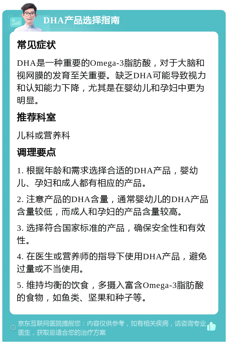 DHA产品选择指南 常见症状 DHA是一种重要的Omega-3脂肪酸，对于大脑和视网膜的发育至关重要。缺乏DHA可能导致视力和认知能力下降，尤其是在婴幼儿和孕妇中更为明显。 推荐科室 儿科或营养科 调理要点 1. 根据年龄和需求选择合适的DHA产品，婴幼儿、孕妇和成人都有相应的产品。 2. 注意产品的DHA含量，通常婴幼儿的DHA产品含量较低，而成人和孕妇的产品含量较高。 3. 选择符合国家标准的产品，确保安全性和有效性。 4. 在医生或营养师的指导下使用DHA产品，避免过量或不当使用。 5. 维持均衡的饮食，多摄入富含Omega-3脂肪酸的食物，如鱼类、坚果和种子等。