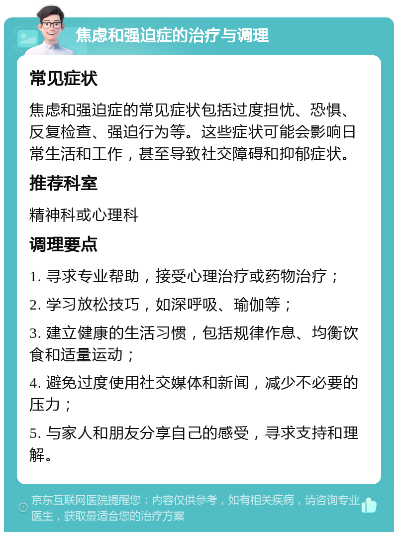 焦虑和强迫症的治疗与调理 常见症状 焦虑和强迫症的常见症状包括过度担忧、恐惧、反复检查、强迫行为等。这些症状可能会影响日常生活和工作，甚至导致社交障碍和抑郁症状。 推荐科室 精神科或心理科 调理要点 1. 寻求专业帮助，接受心理治疗或药物治疗； 2. 学习放松技巧，如深呼吸、瑜伽等； 3. 建立健康的生活习惯，包括规律作息、均衡饮食和适量运动； 4. 避免过度使用社交媒体和新闻，减少不必要的压力； 5. 与家人和朋友分享自己的感受，寻求支持和理解。