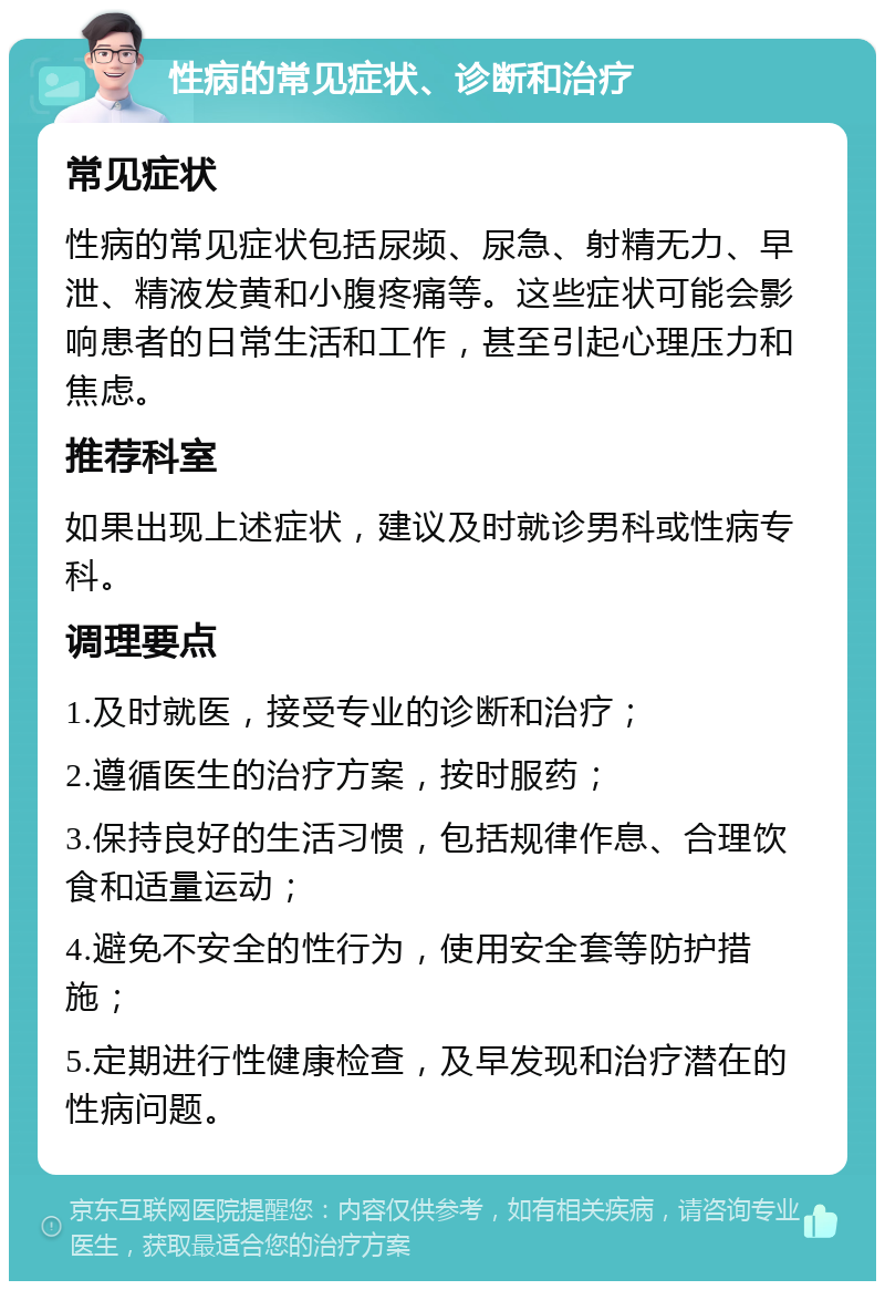 性病的常见症状、诊断和治疗 常见症状 性病的常见症状包括尿频、尿急、射精无力、早泄、精液发黄和小腹疼痛等。这些症状可能会影响患者的日常生活和工作，甚至引起心理压力和焦虑。 推荐科室 如果出现上述症状，建议及时就诊男科或性病专科。 调理要点 1.及时就医，接受专业的诊断和治疗； 2.遵循医生的治疗方案，按时服药； 3.保持良好的生活习惯，包括规律作息、合理饮食和适量运动； 4.避免不安全的性行为，使用安全套等防护措施； 5.定期进行性健康检查，及早发现和治疗潜在的性病问题。