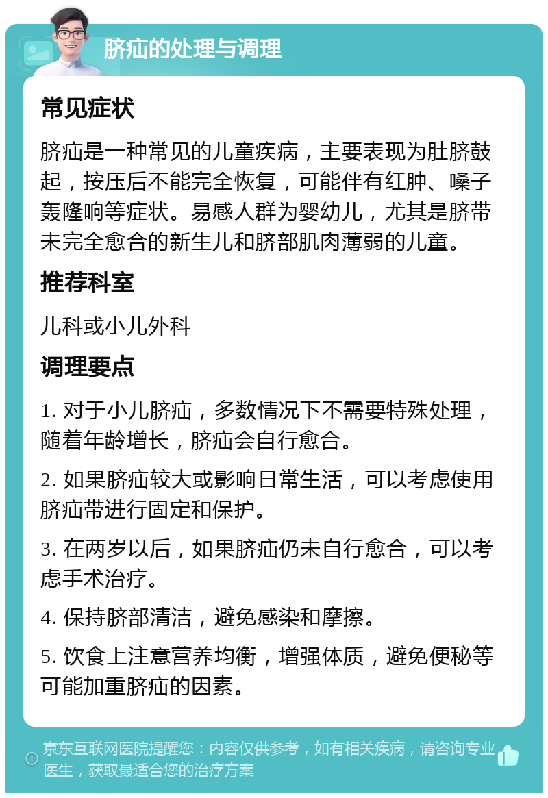 脐疝的处理与调理 常见症状 脐疝是一种常见的儿童疾病，主要表现为肚脐鼓起，按压后不能完全恢复，可能伴有红肿、嗓子轰隆响等症状。易感人群为婴幼儿，尤其是脐带未完全愈合的新生儿和脐部肌肉薄弱的儿童。 推荐科室 儿科或小儿外科 调理要点 1. 对于小儿脐疝，多数情况下不需要特殊处理，随着年龄增长，脐疝会自行愈合。 2. 如果脐疝较大或影响日常生活，可以考虑使用脐疝带进行固定和保护。 3. 在两岁以后，如果脐疝仍未自行愈合，可以考虑手术治疗。 4. 保持脐部清洁，避免感染和摩擦。 5. 饮食上注意营养均衡，增强体质，避免便秘等可能加重脐疝的因素。