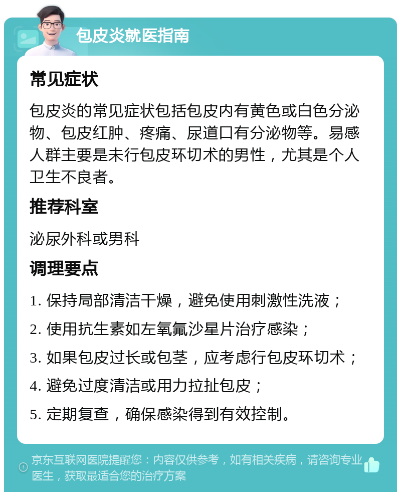 包皮炎就医指南 常见症状 包皮炎的常见症状包括包皮内有黄色或白色分泌物、包皮红肿、疼痛、尿道口有分泌物等。易感人群主要是未行包皮环切术的男性，尤其是个人卫生不良者。 推荐科室 泌尿外科或男科 调理要点 1. 保持局部清洁干燥，避免使用刺激性洗液； 2. 使用抗生素如左氧氟沙星片治疗感染； 3. 如果包皮过长或包茎，应考虑行包皮环切术； 4. 避免过度清洁或用力拉扯包皮； 5. 定期复查，确保感染得到有效控制。