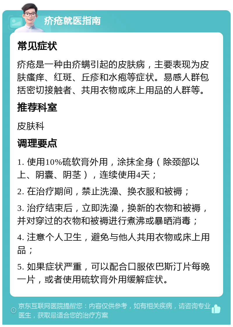 疥疮就医指南 常见症状 疥疮是一种由疥螨引起的皮肤病，主要表现为皮肤瘙痒、红斑、丘疹和水疱等症状。易感人群包括密切接触者、共用衣物或床上用品的人群等。 推荐科室 皮肤科 调理要点 1. 使用10%硫软膏外用，涂抹全身（除颈部以上、阴囊、阴茎），连续使用4天； 2. 在治疗期间，禁止洗澡、换衣服和被褥； 3. 治疗结束后，立即洗澡，换新的衣物和被褥，并对穿过的衣物和被褥进行煮沸或暴晒消毒； 4. 注意个人卫生，避免与他人共用衣物或床上用品； 5. 如果症状严重，可以配合口服依巴斯汀片每晚一片，或者使用硫软膏外用缓解症状。