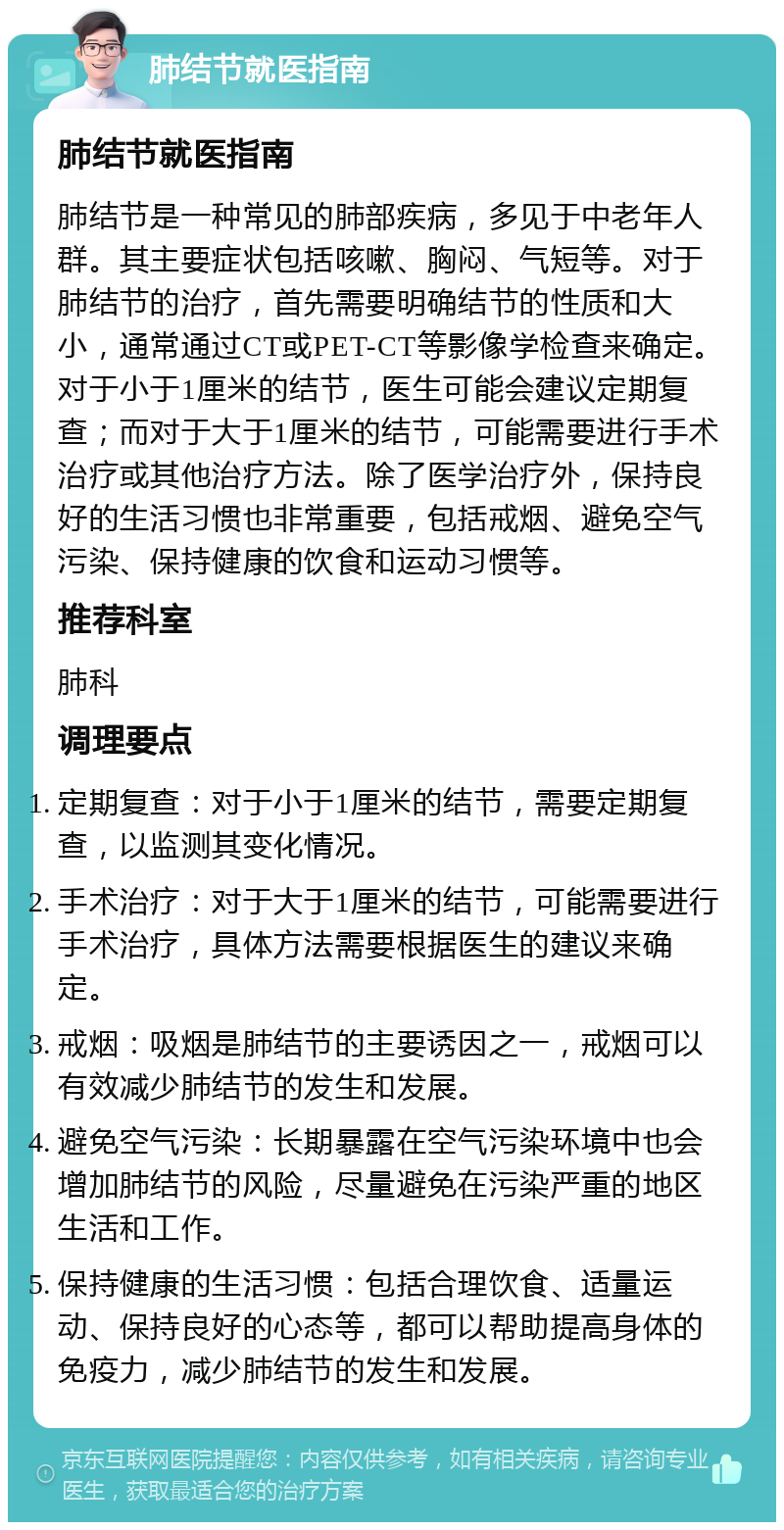 肺结节就医指南 肺结节就医指南 肺结节是一种常见的肺部疾病，多见于中老年人群。其主要症状包括咳嗽、胸闷、气短等。对于肺结节的治疗，首先需要明确结节的性质和大小，通常通过CT或PET-CT等影像学检查来确定。对于小于1厘米的结节，医生可能会建议定期复查；而对于大于1厘米的结节，可能需要进行手术治疗或其他治疗方法。除了医学治疗外，保持良好的生活习惯也非常重要，包括戒烟、避免空气污染、保持健康的饮食和运动习惯等。 推荐科室 肺科 调理要点 定期复查：对于小于1厘米的结节，需要定期复查，以监测其变化情况。 手术治疗：对于大于1厘米的结节，可能需要进行手术治疗，具体方法需要根据医生的建议来确定。 戒烟：吸烟是肺结节的主要诱因之一，戒烟可以有效减少肺结节的发生和发展。 避免空气污染：长期暴露在空气污染环境中也会增加肺结节的风险，尽量避免在污染严重的地区生活和工作。 保持健康的生活习惯：包括合理饮食、适量运动、保持良好的心态等，都可以帮助提高身体的免疫力，减少肺结节的发生和发展。