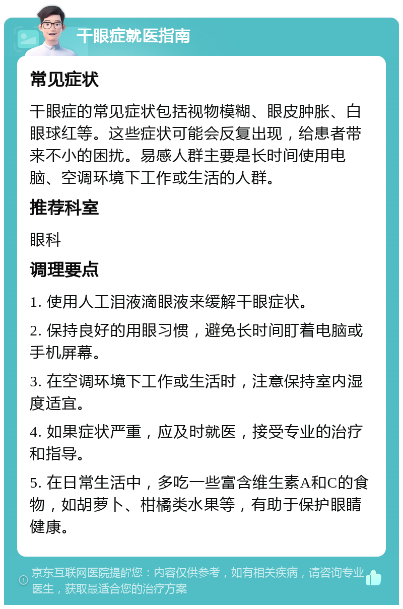 干眼症就医指南 常见症状 干眼症的常见症状包括视物模糊、眼皮肿胀、白眼球红等。这些症状可能会反复出现，给患者带来不小的困扰。易感人群主要是长时间使用电脑、空调环境下工作或生活的人群。 推荐科室 眼科 调理要点 1. 使用人工泪液滴眼液来缓解干眼症状。 2. 保持良好的用眼习惯，避免长时间盯着电脑或手机屏幕。 3. 在空调环境下工作或生活时，注意保持室内湿度适宜。 4. 如果症状严重，应及时就医，接受专业的治疗和指导。 5. 在日常生活中，多吃一些富含维生素A和C的食物，如胡萝卜、柑橘类水果等，有助于保护眼睛健康。