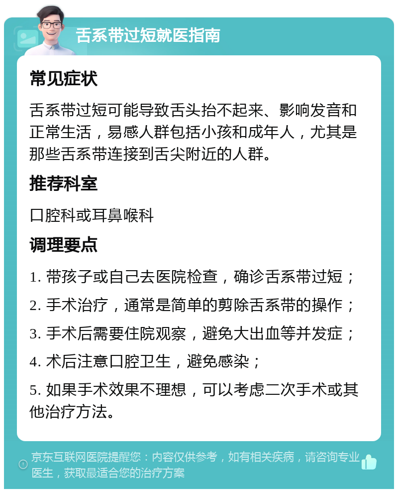 舌系带过短就医指南 常见症状 舌系带过短可能导致舌头抬不起来、影响发音和正常生活，易感人群包括小孩和成年人，尤其是那些舌系带连接到舌尖附近的人群。 推荐科室 口腔科或耳鼻喉科 调理要点 1. 带孩子或自己去医院检查，确诊舌系带过短； 2. 手术治疗，通常是简单的剪除舌系带的操作； 3. 手术后需要住院观察，避免大出血等并发症； 4. 术后注意口腔卫生，避免感染； 5. 如果手术效果不理想，可以考虑二次手术或其他治疗方法。