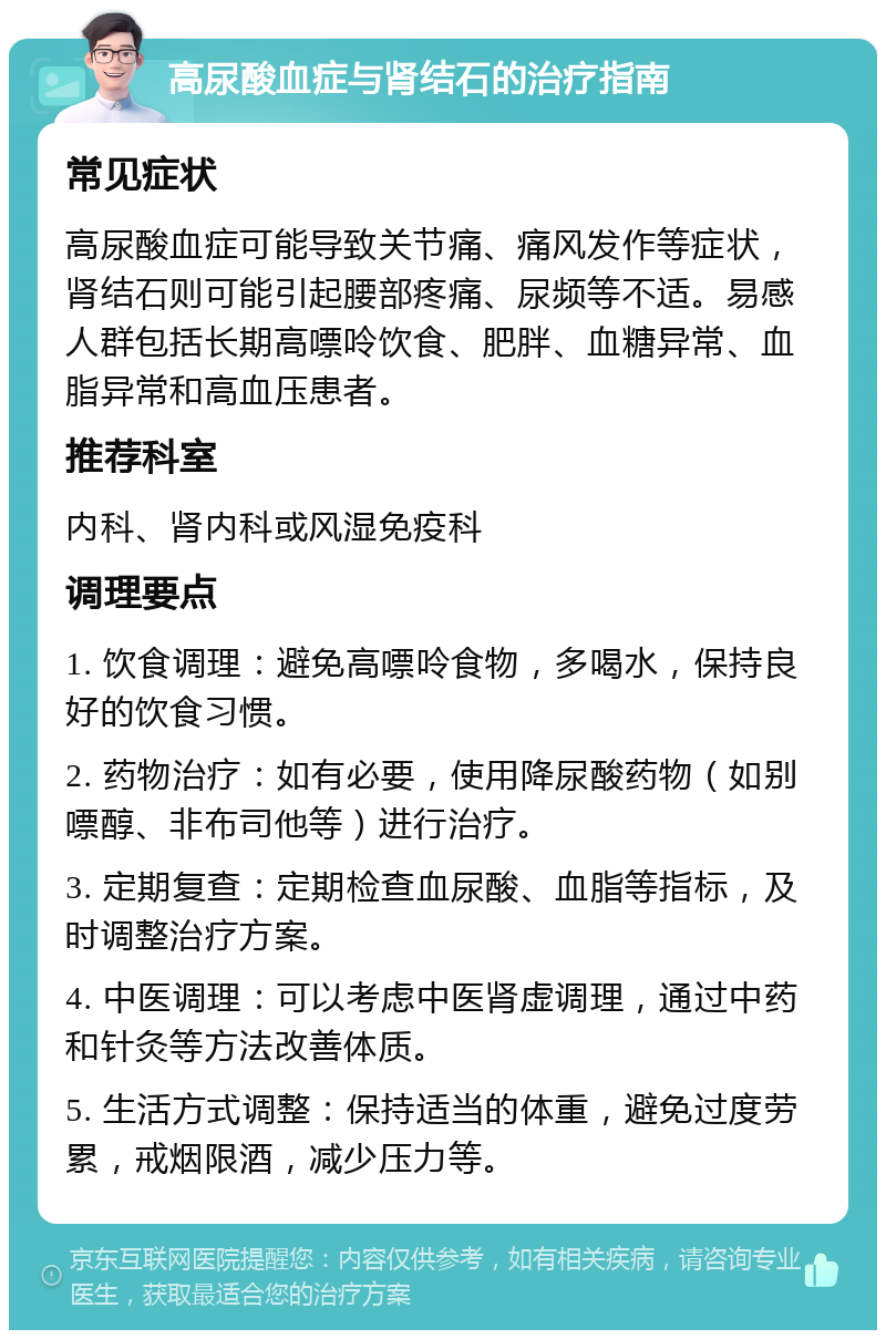 高尿酸血症与肾结石的治疗指南 常见症状 高尿酸血症可能导致关节痛、痛风发作等症状，肾结石则可能引起腰部疼痛、尿频等不适。易感人群包括长期高嘌呤饮食、肥胖、血糖异常、血脂异常和高血压患者。 推荐科室 内科、肾内科或风湿免疫科 调理要点 1. 饮食调理：避免高嘌呤食物，多喝水，保持良好的饮食习惯。 2. 药物治疗：如有必要，使用降尿酸药物（如别嘌醇、非布司他等）进行治疗。 3. 定期复查：定期检查血尿酸、血脂等指标，及时调整治疗方案。 4. 中医调理：可以考虑中医肾虚调理，通过中药和针灸等方法改善体质。 5. 生活方式调整：保持适当的体重，避免过度劳累，戒烟限酒，减少压力等。