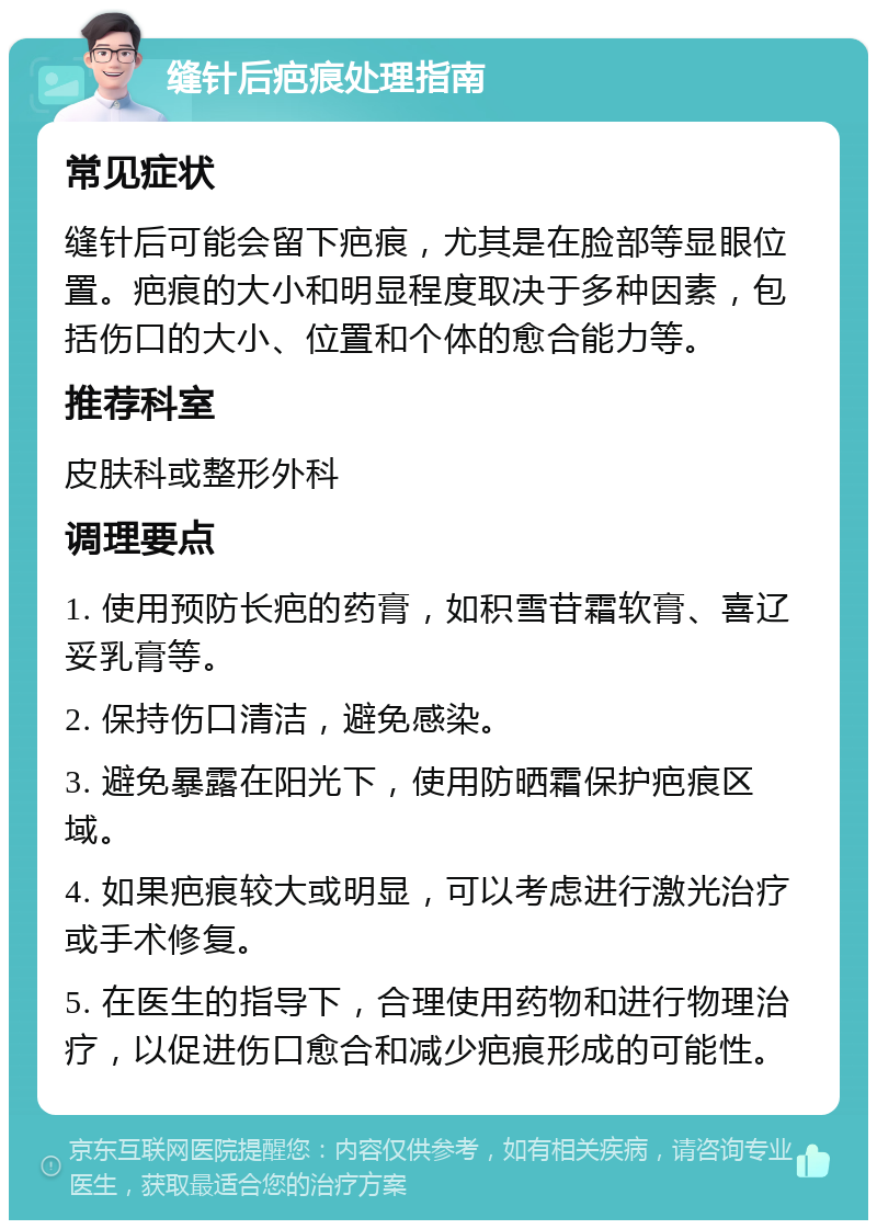 缝针后疤痕处理指南 常见症状 缝针后可能会留下疤痕，尤其是在脸部等显眼位置。疤痕的大小和明显程度取决于多种因素，包括伤口的大小、位置和个体的愈合能力等。 推荐科室 皮肤科或整形外科 调理要点 1. 使用预防长疤的药膏，如积雪苷霜软膏、喜辽妥乳膏等。 2. 保持伤口清洁，避免感染。 3. 避免暴露在阳光下，使用防晒霜保护疤痕区域。 4. 如果疤痕较大或明显，可以考虑进行激光治疗或手术修复。 5. 在医生的指导下，合理使用药物和进行物理治疗，以促进伤口愈合和减少疤痕形成的可能性。