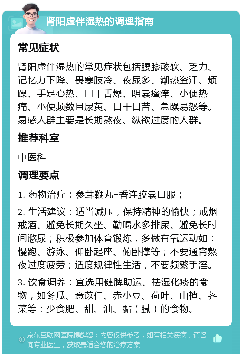 肾阳虚伴湿热的调理指南 常见症状 肾阳虚伴湿热的常见症状包括腰膝酸软、乏力、记忆力下降、畏寒肢冷、夜尿多、潮热盗汗、烦躁、手足心热、口干舌燥、阴囊瘙痒、小便热痛、小便频数且尿黄、口干口苦、急躁易怒等。易感人群主要是长期熬夜、纵欲过度的人群。 推荐科室 中医科 调理要点 1. 药物治疗：参茸鞭丸+香连胶囊口服； 2. 生活建议：适当减压，保持精神的愉快；戒烟戒酒、避免长期久坐、勤喝水多排尿、避免长时间憋尿；积极参加体育锻炼，多做有氧运动如：慢跑、游泳、仰卧起座、俯卧撑等；不要通宵熬夜过度疲劳；适度规律性生活，不要频繁手淫。 3. 饮食调养：宜选用健脾助运、祛湿化痰的食物，如冬瓜、薏苡仁、赤小豆、荷叶、山楂、荠菜等；少食肥、甜、油、黏（腻）的食物。