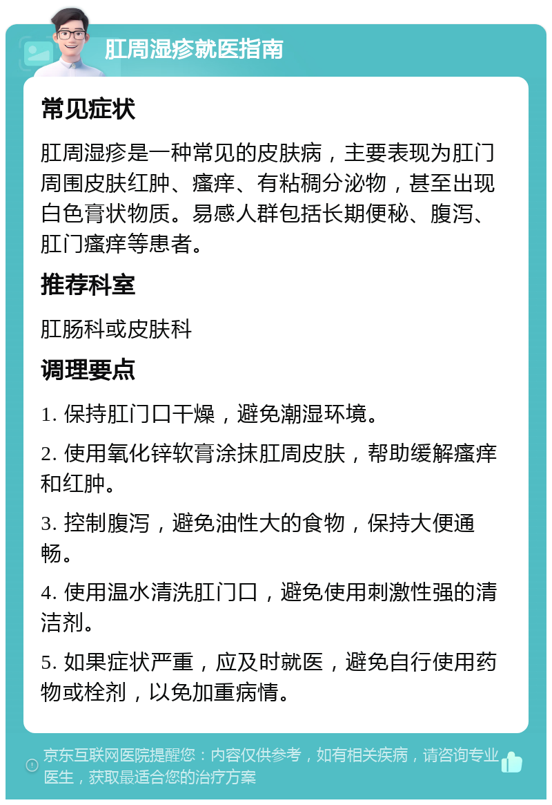 肛周湿疹就医指南 常见症状 肛周湿疹是一种常见的皮肤病，主要表现为肛门周围皮肤红肿、瘙痒、有粘稠分泌物，甚至出现白色膏状物质。易感人群包括长期便秘、腹泻、肛门瘙痒等患者。 推荐科室 肛肠科或皮肤科 调理要点 1. 保持肛门口干燥，避免潮湿环境。 2. 使用氧化锌软膏涂抹肛周皮肤，帮助缓解瘙痒和红肿。 3. 控制腹泻，避免油性大的食物，保持大便通畅。 4. 使用温水清洗肛门口，避免使用刺激性强的清洁剂。 5. 如果症状严重，应及时就医，避免自行使用药物或栓剂，以免加重病情。