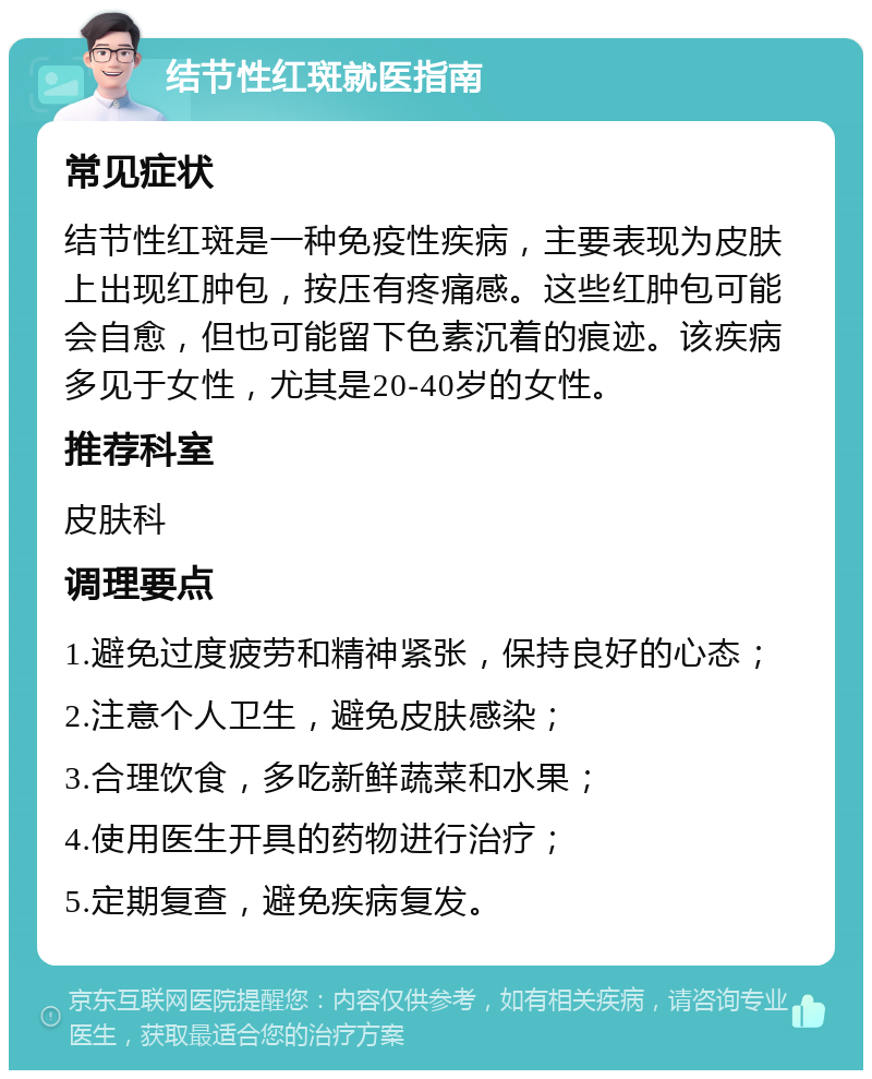 结节性红斑就医指南 常见症状 结节性红斑是一种免疫性疾病，主要表现为皮肤上出现红肿包，按压有疼痛感。这些红肿包可能会自愈，但也可能留下色素沉着的痕迹。该疾病多见于女性，尤其是20-40岁的女性。 推荐科室 皮肤科 调理要点 1.避免过度疲劳和精神紧张，保持良好的心态； 2.注意个人卫生，避免皮肤感染； 3.合理饮食，多吃新鲜蔬菜和水果； 4.使用医生开具的药物进行治疗； 5.定期复查，避免疾病复发。