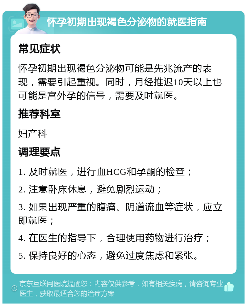 怀孕初期出现褐色分泌物的就医指南 常见症状 怀孕初期出现褐色分泌物可能是先兆流产的表现，需要引起重视。同时，月经推迟10天以上也可能是宫外孕的信号，需要及时就医。 推荐科室 妇产科 调理要点 1. 及时就医，进行血HCG和孕酮的检查； 2. 注意卧床休息，避免剧烈运动； 3. 如果出现严重的腹痛、阴道流血等症状，应立即就医； 4. 在医生的指导下，合理使用药物进行治疗； 5. 保持良好的心态，避免过度焦虑和紧张。