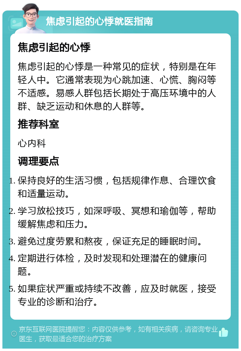 焦虑引起的心悸就医指南 焦虑引起的心悸 焦虑引起的心悸是一种常见的症状，特别是在年轻人中。它通常表现为心跳加速、心慌、胸闷等不适感。易感人群包括长期处于高压环境中的人群、缺乏运动和休息的人群等。 推荐科室 心内科 调理要点 保持良好的生活习惯，包括规律作息、合理饮食和适量运动。 学习放松技巧，如深呼吸、冥想和瑜伽等，帮助缓解焦虑和压力。 避免过度劳累和熬夜，保证充足的睡眠时间。 定期进行体检，及时发现和处理潜在的健康问题。 如果症状严重或持续不改善，应及时就医，接受专业的诊断和治疗。