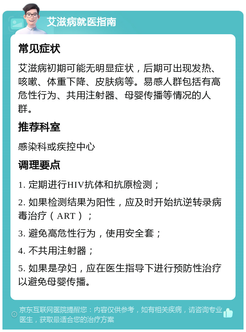 艾滋病就医指南 常见症状 艾滋病初期可能无明显症状，后期可出现发热、咳嗽、体重下降、皮肤病等。易感人群包括有高危性行为、共用注射器、母婴传播等情况的人群。 推荐科室 感染科或疾控中心 调理要点 1. 定期进行HIV抗体和抗原检测； 2. 如果检测结果为阳性，应及时开始抗逆转录病毒治疗（ART）； 3. 避免高危性行为，使用安全套； 4. 不共用注射器； 5. 如果是孕妇，应在医生指导下进行预防性治疗以避免母婴传播。