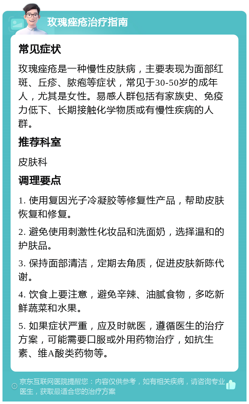 玫瑰痤疮治疗指南 常见症状 玫瑰痤疮是一种慢性皮肤病，主要表现为面部红斑、丘疹、脓疱等症状，常见于30-50岁的成年人，尤其是女性。易感人群包括有家族史、免疫力低下、长期接触化学物质或有慢性疾病的人群。 推荐科室 皮肤科 调理要点 1. 使用复因光子冷凝胶等修复性产品，帮助皮肤恢复和修复。 2. 避免使用刺激性化妆品和洗面奶，选择温和的护肤品。 3. 保持面部清洁，定期去角质，促进皮肤新陈代谢。 4. 饮食上要注意，避免辛辣、油腻食物，多吃新鲜蔬菜和水果。 5. 如果症状严重，应及时就医，遵循医生的治疗方案，可能需要口服或外用药物治疗，如抗生素、维A酸类药物等。