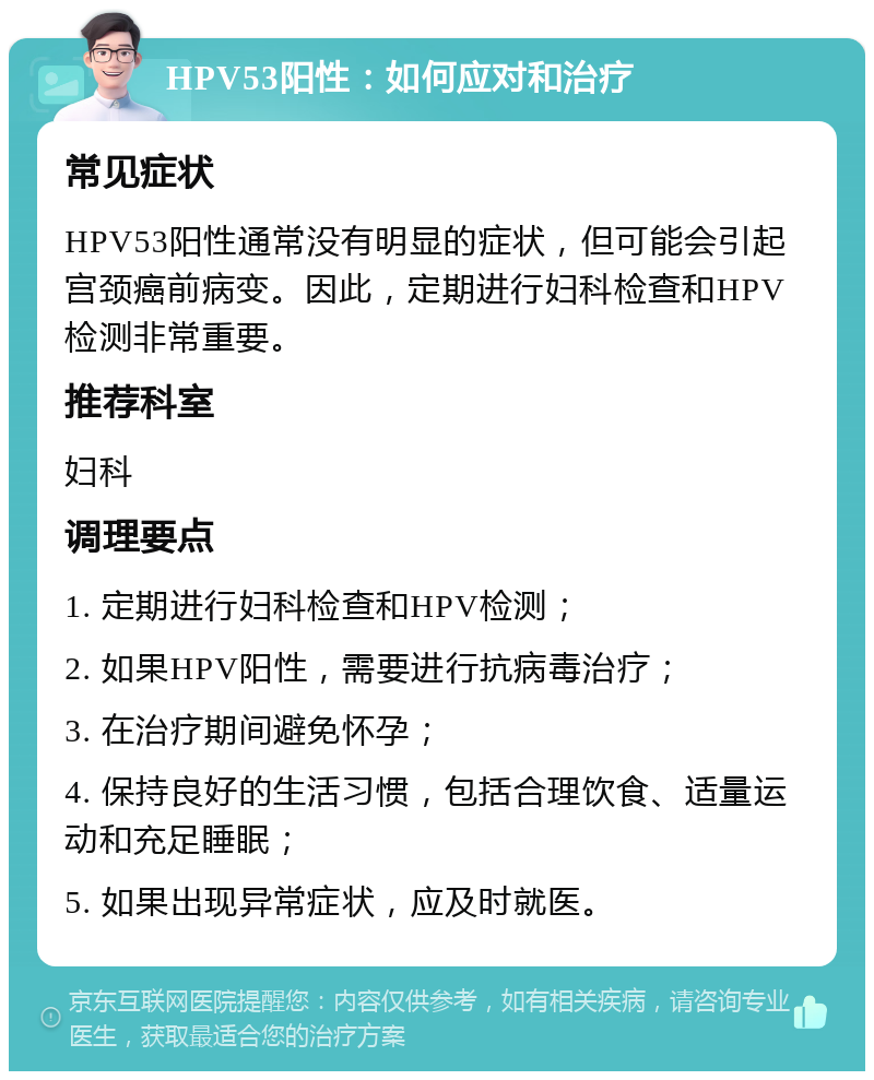 HPV53阳性：如何应对和治疗 常见症状 HPV53阳性通常没有明显的症状，但可能会引起宫颈癌前病变。因此，定期进行妇科检查和HPV检测非常重要。 推荐科室 妇科 调理要点 1. 定期进行妇科检查和HPV检测； 2. 如果HPV阳性，需要进行抗病毒治疗； 3. 在治疗期间避免怀孕； 4. 保持良好的生活习惯，包括合理饮食、适量运动和充足睡眠； 5. 如果出现异常症状，应及时就医。