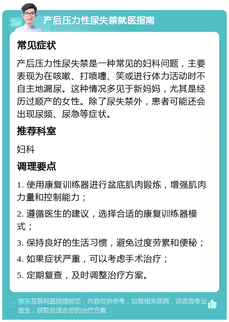 产后压力性尿失禁就医指南 常见症状 产后压力性尿失禁是一种常见的妇科问题，主要表现为在咳嗽、打喷嚏、笑或进行体力活动时不自主地漏尿。这种情况多见于新妈妈，尤其是经历过顺产的女性。除了尿失禁外，患者可能还会出现尿频、尿急等症状。 推荐科室 妇科 调理要点 1. 使用康复训练器进行盆底肌肉锻炼，增强肌肉力量和控制能力； 2. 遵循医生的建议，选择合适的康复训练器模式； 3. 保持良好的生活习惯，避免过度劳累和便秘； 4. 如果症状严重，可以考虑手术治疗； 5. 定期复查，及时调整治疗方案。