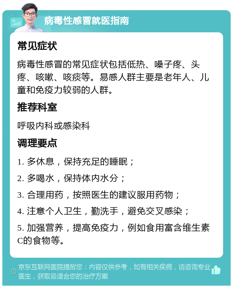 病毒性感冒就医指南 常见症状 病毒性感冒的常见症状包括低热、嗓子疼、头疼、咳嗽、咳痰等。易感人群主要是老年人、儿童和免疫力较弱的人群。 推荐科室 呼吸内科或感染科 调理要点 1. 多休息，保持充足的睡眠； 2. 多喝水，保持体内水分； 3. 合理用药，按照医生的建议服用药物； 4. 注意个人卫生，勤洗手，避免交叉感染； 5. 加强营养，提高免疫力，例如食用富含维生素C的食物等。