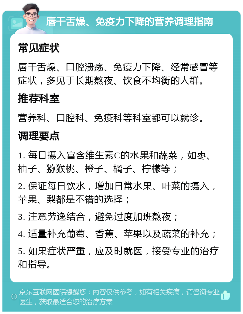 唇干舌燥、免疫力下降的营养调理指南 常见症状 唇干舌燥、口腔溃疡、免疫力下降、经常感冒等症状，多见于长期熬夜、饮食不均衡的人群。 推荐科室 营养科、口腔科、免疫科等科室都可以就诊。 调理要点 1. 每日摄入富含维生素C的水果和蔬菜，如枣、柚子、猕猴桃、橙子、橘子、柠檬等； 2. 保证每日饮水，增加日常水果、叶菜的摄入，苹果、梨都是不错的选择； 3. 注意劳逸结合，避免过度加班熬夜； 4. 适量补充葡萄、香蕉、苹果以及蔬菜的补充； 5. 如果症状严重，应及时就医，接受专业的治疗和指导。