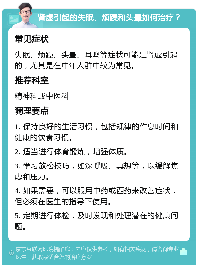 肾虚引起的失眠、烦躁和头晕如何治疗？ 常见症状 失眠、烦躁、头晕、耳鸣等症状可能是肾虚引起的，尤其是在中年人群中较为常见。 推荐科室 精神科或中医科 调理要点 1. 保持良好的生活习惯，包括规律的作息时间和健康的饮食习惯。 2. 适当进行体育锻炼，增强体质。 3. 学习放松技巧，如深呼吸、冥想等，以缓解焦虑和压力。 4. 如果需要，可以服用中药或西药来改善症状，但必须在医生的指导下使用。 5. 定期进行体检，及时发现和处理潜在的健康问题。