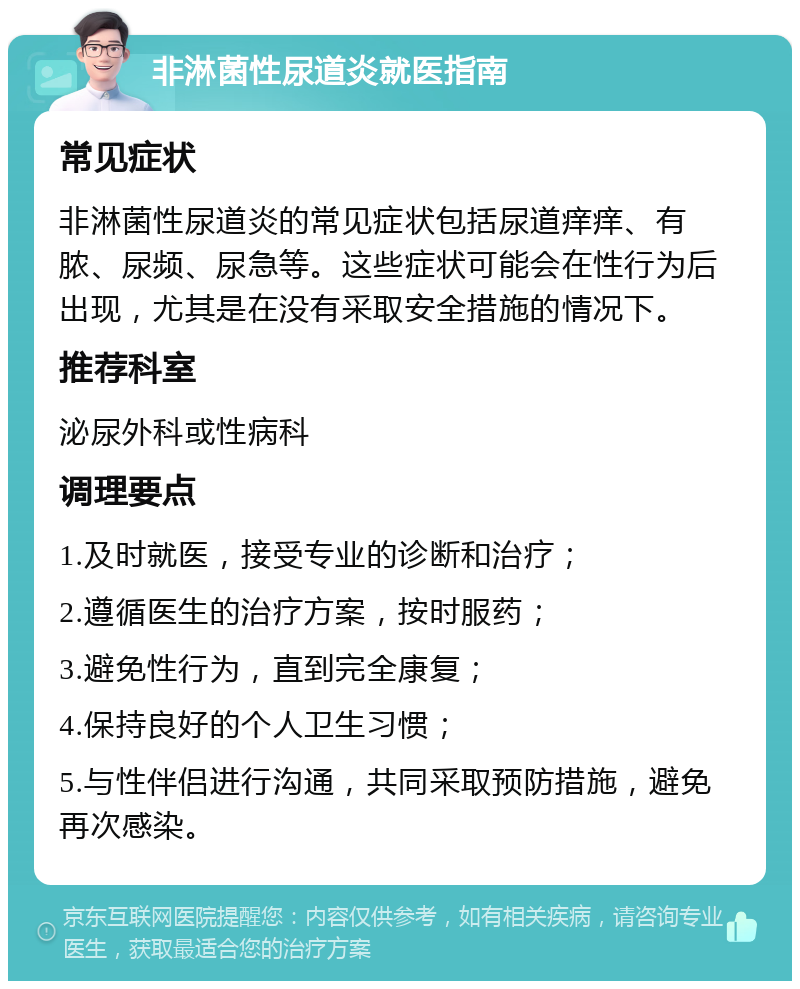 非淋菌性尿道炎就医指南 常见症状 非淋菌性尿道炎的常见症状包括尿道痒痒、有脓、尿频、尿急等。这些症状可能会在性行为后出现，尤其是在没有采取安全措施的情况下。 推荐科室 泌尿外科或性病科 调理要点 1.及时就医，接受专业的诊断和治疗； 2.遵循医生的治疗方案，按时服药； 3.避免性行为，直到完全康复； 4.保持良好的个人卫生习惯； 5.与性伴侣进行沟通，共同采取预防措施，避免再次感染。