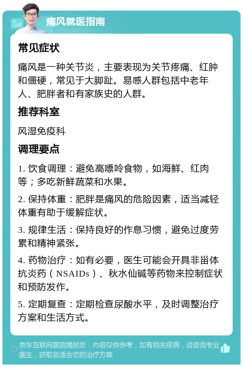 痛风就医指南 常见症状 痛风是一种关节炎，主要表现为关节疼痛、红肿和僵硬，常见于大脚趾。易感人群包括中老年人、肥胖者和有家族史的人群。 推荐科室 风湿免疫科 调理要点 1. 饮食调理：避免高嘌呤食物，如海鲜、红肉等；多吃新鲜蔬菜和水果。 2. 保持体重：肥胖是痛风的危险因素，适当减轻体重有助于缓解症状。 3. 规律生活：保持良好的作息习惯，避免过度劳累和精神紧张。 4. 药物治疗：如有必要，医生可能会开具非甾体抗炎药（NSAIDs）、秋水仙碱等药物来控制症状和预防发作。 5. 定期复查：定期检查尿酸水平，及时调整治疗方案和生活方式。