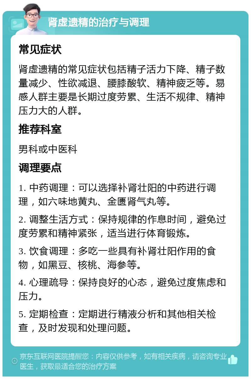 肾虚遗精的治疗与调理 常见症状 肾虚遗精的常见症状包括精子活力下降、精子数量减少、性欲减退、腰膝酸软、精神疲乏等。易感人群主要是长期过度劳累、生活不规律、精神压力大的人群。 推荐科室 男科或中医科 调理要点 1. 中药调理：可以选择补肾壮阳的中药进行调理，如六味地黄丸、金匮肾气丸等。 2. 调整生活方式：保持规律的作息时间，避免过度劳累和精神紧张，适当进行体育锻炼。 3. 饮食调理：多吃一些具有补肾壮阳作用的食物，如黑豆、核桃、海参等。 4. 心理疏导：保持良好的心态，避免过度焦虑和压力。 5. 定期检查：定期进行精液分析和其他相关检查，及时发现和处理问题。