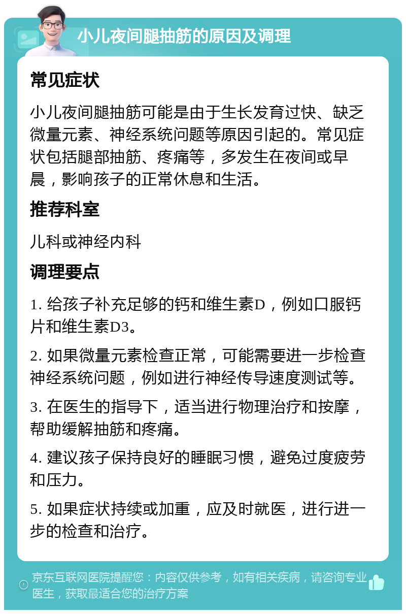 小儿夜间腿抽筋的原因及调理 常见症状 小儿夜间腿抽筋可能是由于生长发育过快、缺乏微量元素、神经系统问题等原因引起的。常见症状包括腿部抽筋、疼痛等，多发生在夜间或早晨，影响孩子的正常休息和生活。 推荐科室 儿科或神经内科 调理要点 1. 给孩子补充足够的钙和维生素D，例如口服钙片和维生素D3。 2. 如果微量元素检查正常，可能需要进一步检查神经系统问题，例如进行神经传导速度测试等。 3. 在医生的指导下，适当进行物理治疗和按摩，帮助缓解抽筋和疼痛。 4. 建议孩子保持良好的睡眠习惯，避免过度疲劳和压力。 5. 如果症状持续或加重，应及时就医，进行进一步的检查和治疗。