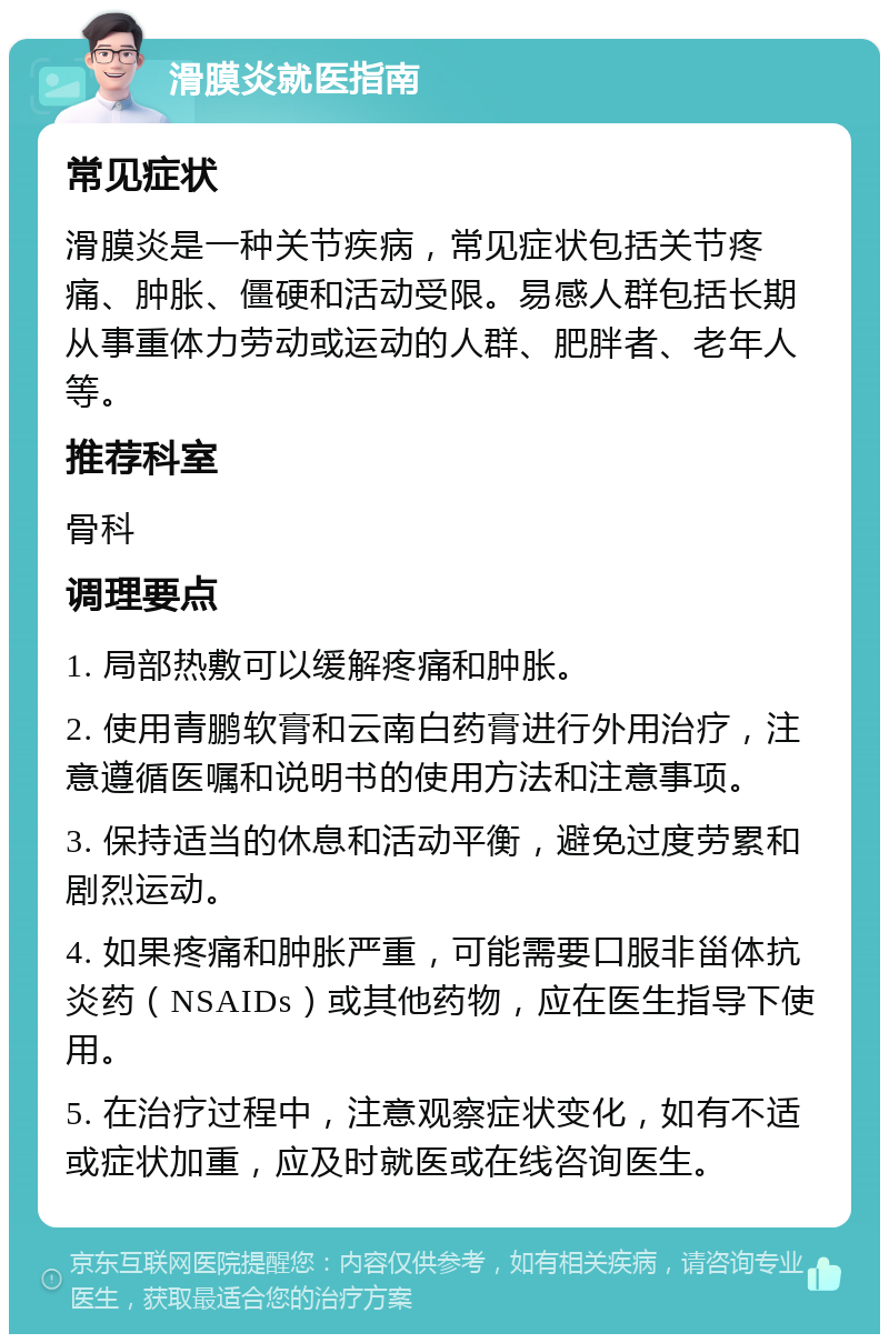 滑膜炎就医指南 常见症状 滑膜炎是一种关节疾病，常见症状包括关节疼痛、肿胀、僵硬和活动受限。易感人群包括长期从事重体力劳动或运动的人群、肥胖者、老年人等。 推荐科室 骨科 调理要点 1. 局部热敷可以缓解疼痛和肿胀。 2. 使用青鹏软膏和云南白药膏进行外用治疗，注意遵循医嘱和说明书的使用方法和注意事项。 3. 保持适当的休息和活动平衡，避免过度劳累和剧烈运动。 4. 如果疼痛和肿胀严重，可能需要口服非甾体抗炎药（NSAIDs）或其他药物，应在医生指导下使用。 5. 在治疗过程中，注意观察症状变化，如有不适或症状加重，应及时就医或在线咨询医生。