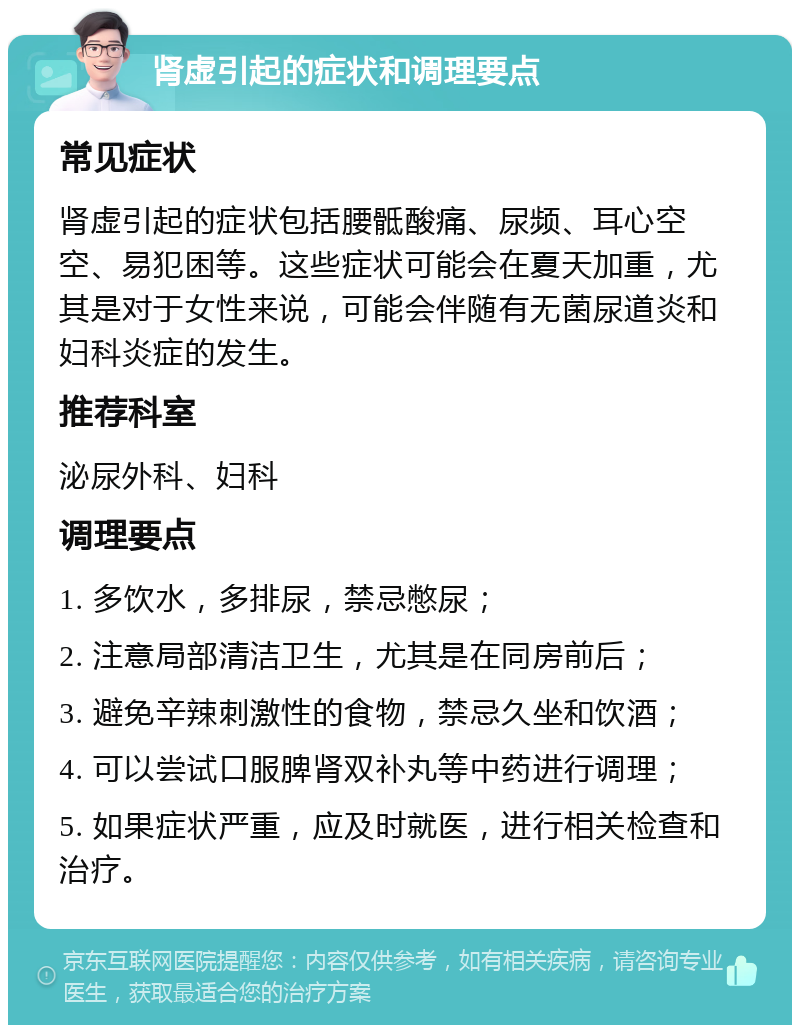 肾虚引起的症状和调理要点 常见症状 肾虚引起的症状包括腰骶酸痛、尿频、耳心空空、易犯困等。这些症状可能会在夏天加重，尤其是对于女性来说，可能会伴随有无菌尿道炎和妇科炎症的发生。 推荐科室 泌尿外科、妇科 调理要点 1. 多饮水，多排尿，禁忌憋尿； 2. 注意局部清洁卫生，尤其是在同房前后； 3. 避免辛辣刺激性的食物，禁忌久坐和饮酒； 4. 可以尝试口服脾肾双补丸等中药进行调理； 5. 如果症状严重，应及时就医，进行相关检查和治疗。