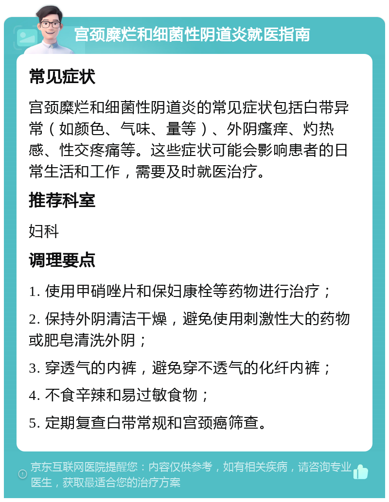 宫颈糜烂和细菌性阴道炎就医指南 常见症状 宫颈糜烂和细菌性阴道炎的常见症状包括白带异常（如颜色、气味、量等）、外阴瘙痒、灼热感、性交疼痛等。这些症状可能会影响患者的日常生活和工作，需要及时就医治疗。 推荐科室 妇科 调理要点 1. 使用甲硝唑片和保妇康栓等药物进行治疗； 2. 保持外阴清洁干燥，避免使用刺激性大的药物或肥皂清洗外阴； 3. 穿透气的内裤，避免穿不透气的化纤内裤； 4. 不食辛辣和易过敏食物； 5. 定期复查白带常规和宫颈癌筛查。