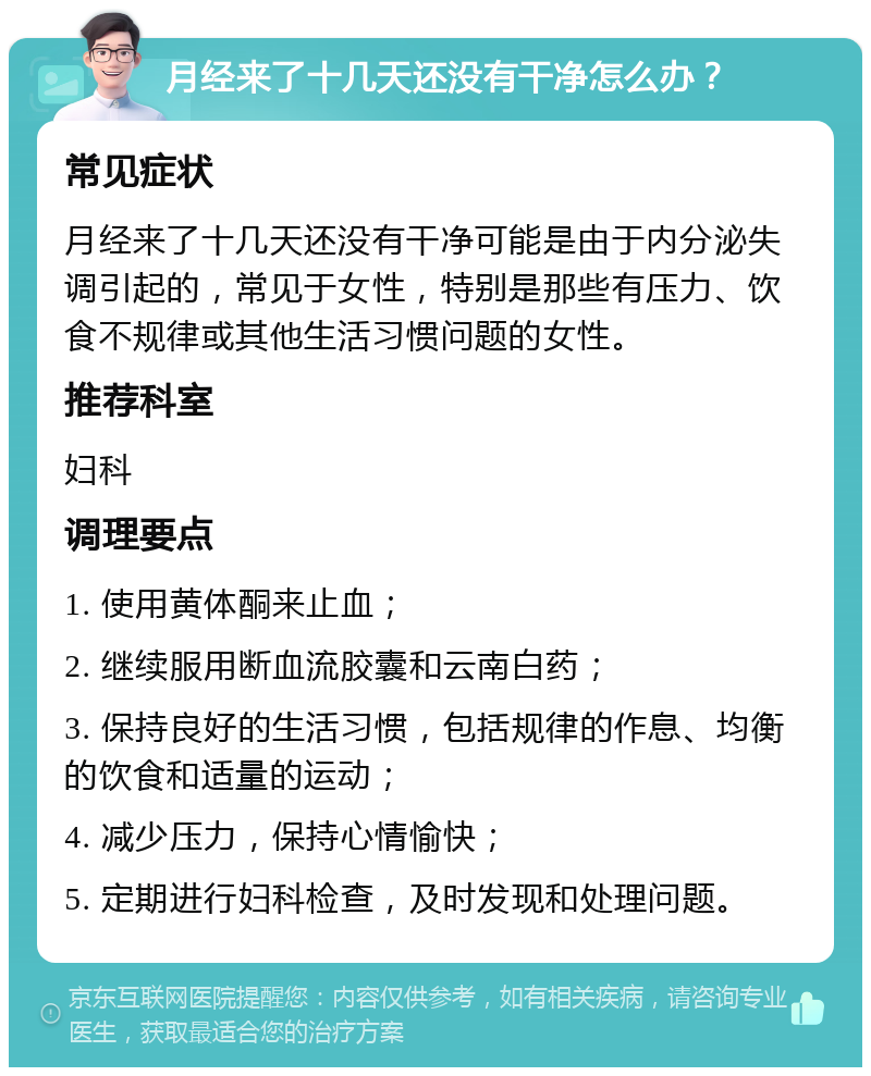 月经来了十几天还没有干净怎么办？ 常见症状 月经来了十几天还没有干净可能是由于内分泌失调引起的，常见于女性，特别是那些有压力、饮食不规律或其他生活习惯问题的女性。 推荐科室 妇科 调理要点 1. 使用黄体酮来止血； 2. 继续服用断血流胶囊和云南白药； 3. 保持良好的生活习惯，包括规律的作息、均衡的饮食和适量的运动； 4. 减少压力，保持心情愉快； 5. 定期进行妇科检查，及时发现和处理问题。