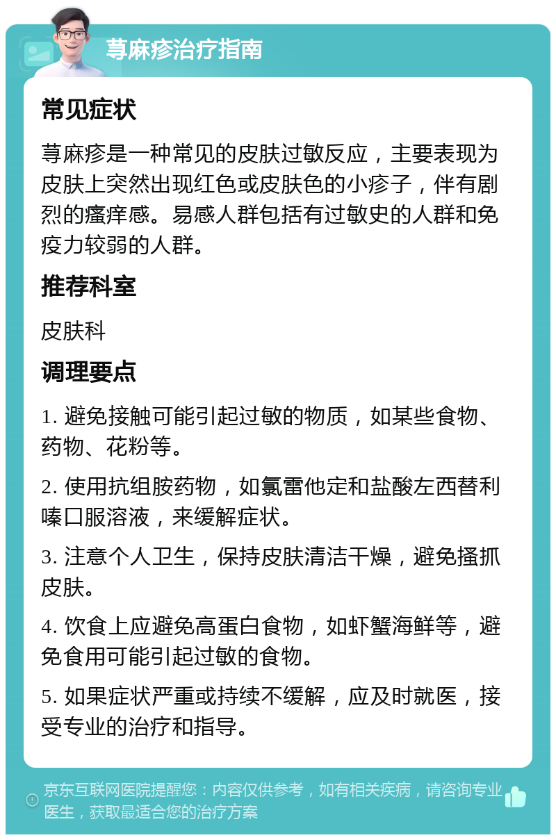 荨麻疹治疗指南 常见症状 荨麻疹是一种常见的皮肤过敏反应，主要表现为皮肤上突然出现红色或皮肤色的小疹子，伴有剧烈的瘙痒感。易感人群包括有过敏史的人群和免疫力较弱的人群。 推荐科室 皮肤科 调理要点 1. 避免接触可能引起过敏的物质，如某些食物、药物、花粉等。 2. 使用抗组胺药物，如氯雷他定和盐酸左西替利嗪口服溶液，来缓解症状。 3. 注意个人卫生，保持皮肤清洁干燥，避免搔抓皮肤。 4. 饮食上应避免高蛋白食物，如虾蟹海鲜等，避免食用可能引起过敏的食物。 5. 如果症状严重或持续不缓解，应及时就医，接受专业的治疗和指导。