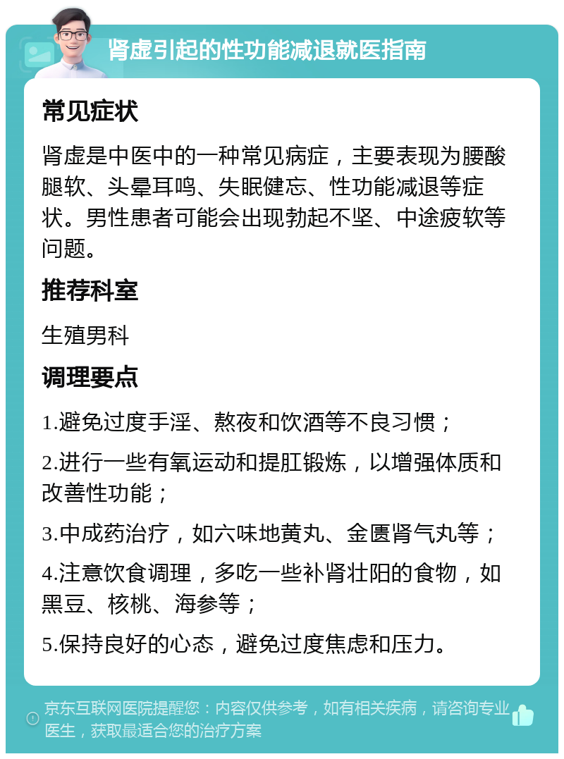 肾虚引起的性功能减退就医指南 常见症状 肾虚是中医中的一种常见病症，主要表现为腰酸腿软、头晕耳鸣、失眠健忘、性功能减退等症状。男性患者可能会出现勃起不坚、中途疲软等问题。 推荐科室 生殖男科 调理要点 1.避免过度手淫、熬夜和饮酒等不良习惯； 2.进行一些有氧运动和提肛锻炼，以增强体质和改善性功能； 3.中成药治疗，如六味地黄丸、金匮肾气丸等； 4.注意饮食调理，多吃一些补肾壮阳的食物，如黑豆、核桃、海参等； 5.保持良好的心态，避免过度焦虑和压力。