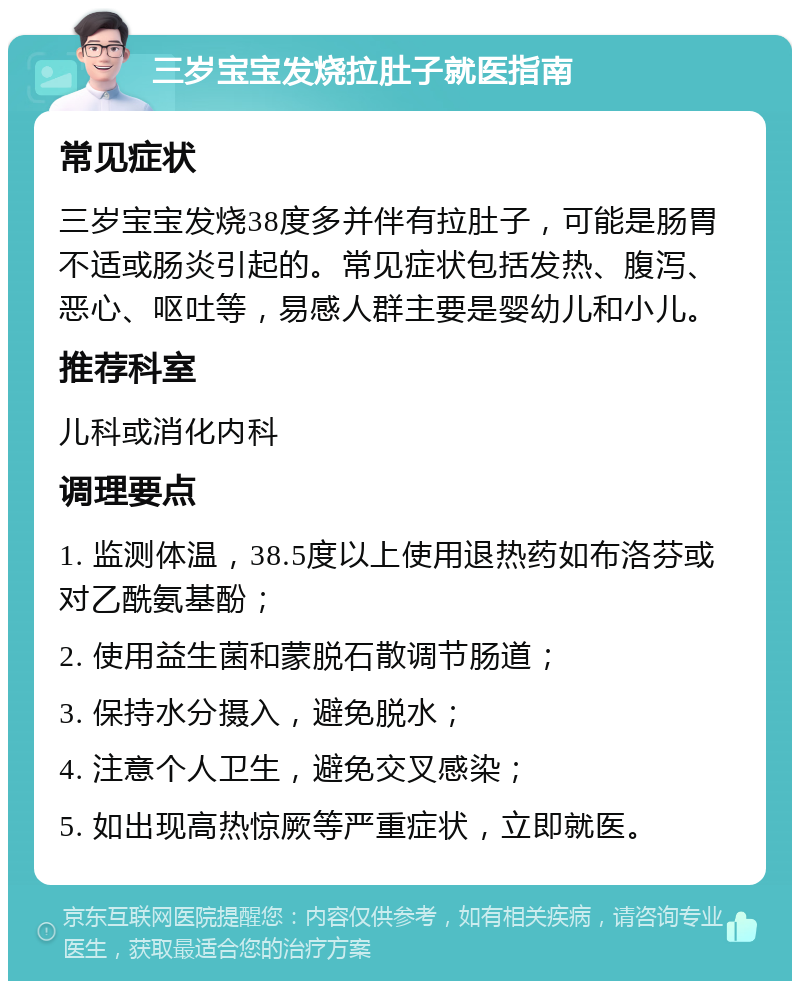 三岁宝宝发烧拉肚子就医指南 常见症状 三岁宝宝发烧38度多并伴有拉肚子，可能是肠胃不适或肠炎引起的。常见症状包括发热、腹泻、恶心、呕吐等，易感人群主要是婴幼儿和小儿。 推荐科室 儿科或消化内科 调理要点 1. 监测体温，38.5度以上使用退热药如布洛芬或对乙酰氨基酚； 2. 使用益生菌和蒙脱石散调节肠道； 3. 保持水分摄入，避免脱水； 4. 注意个人卫生，避免交叉感染； 5. 如出现高热惊厥等严重症状，立即就医。