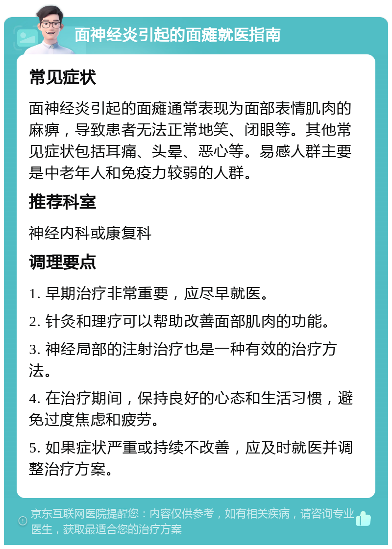 面神经炎引起的面瘫就医指南 常见症状 面神经炎引起的面瘫通常表现为面部表情肌肉的麻痹，导致患者无法正常地笑、闭眼等。其他常见症状包括耳痛、头晕、恶心等。易感人群主要是中老年人和免疫力较弱的人群。 推荐科室 神经内科或康复科 调理要点 1. 早期治疗非常重要，应尽早就医。 2. 针灸和理疗可以帮助改善面部肌肉的功能。 3. 神经局部的注射治疗也是一种有效的治疗方法。 4. 在治疗期间，保持良好的心态和生活习惯，避免过度焦虑和疲劳。 5. 如果症状严重或持续不改善，应及时就医并调整治疗方案。