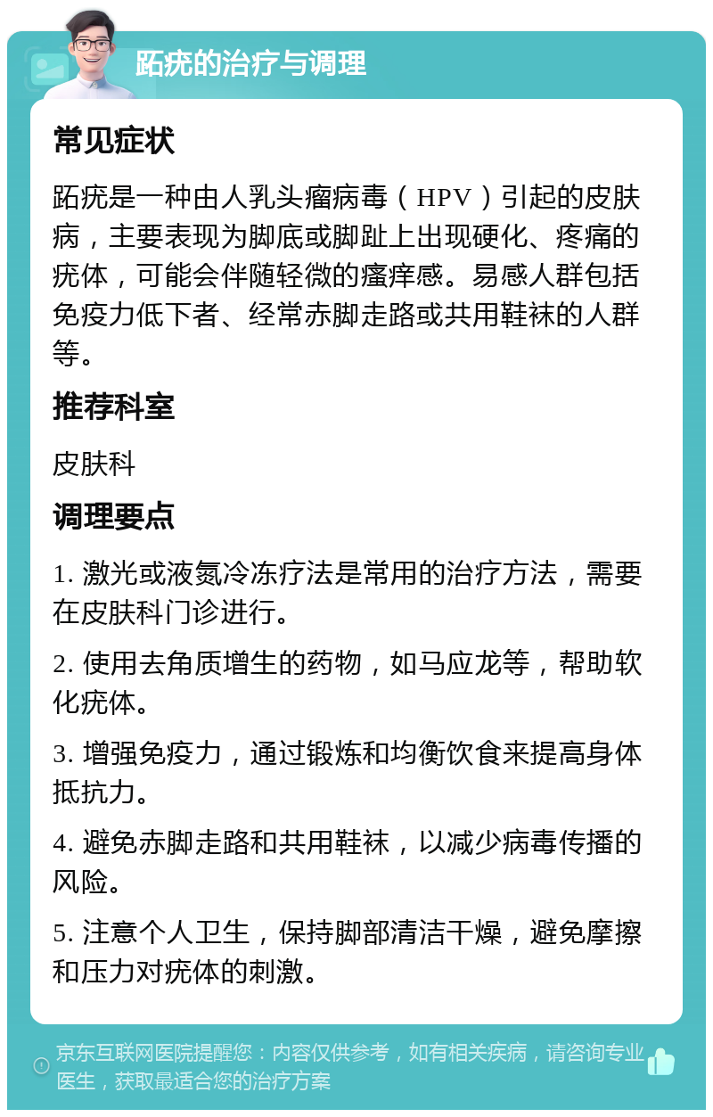 跖疣的治疗与调理 常见症状 跖疣是一种由人乳头瘤病毒（HPV）引起的皮肤病，主要表现为脚底或脚趾上出现硬化、疼痛的疣体，可能会伴随轻微的瘙痒感。易感人群包括免疫力低下者、经常赤脚走路或共用鞋袜的人群等。 推荐科室 皮肤科 调理要点 1. 激光或液氮冷冻疗法是常用的治疗方法，需要在皮肤科门诊进行。 2. 使用去角质增生的药物，如马应龙等，帮助软化疣体。 3. 增强免疫力，通过锻炼和均衡饮食来提高身体抵抗力。 4. 避免赤脚走路和共用鞋袜，以减少病毒传播的风险。 5. 注意个人卫生，保持脚部清洁干燥，避免摩擦和压力对疣体的刺激。