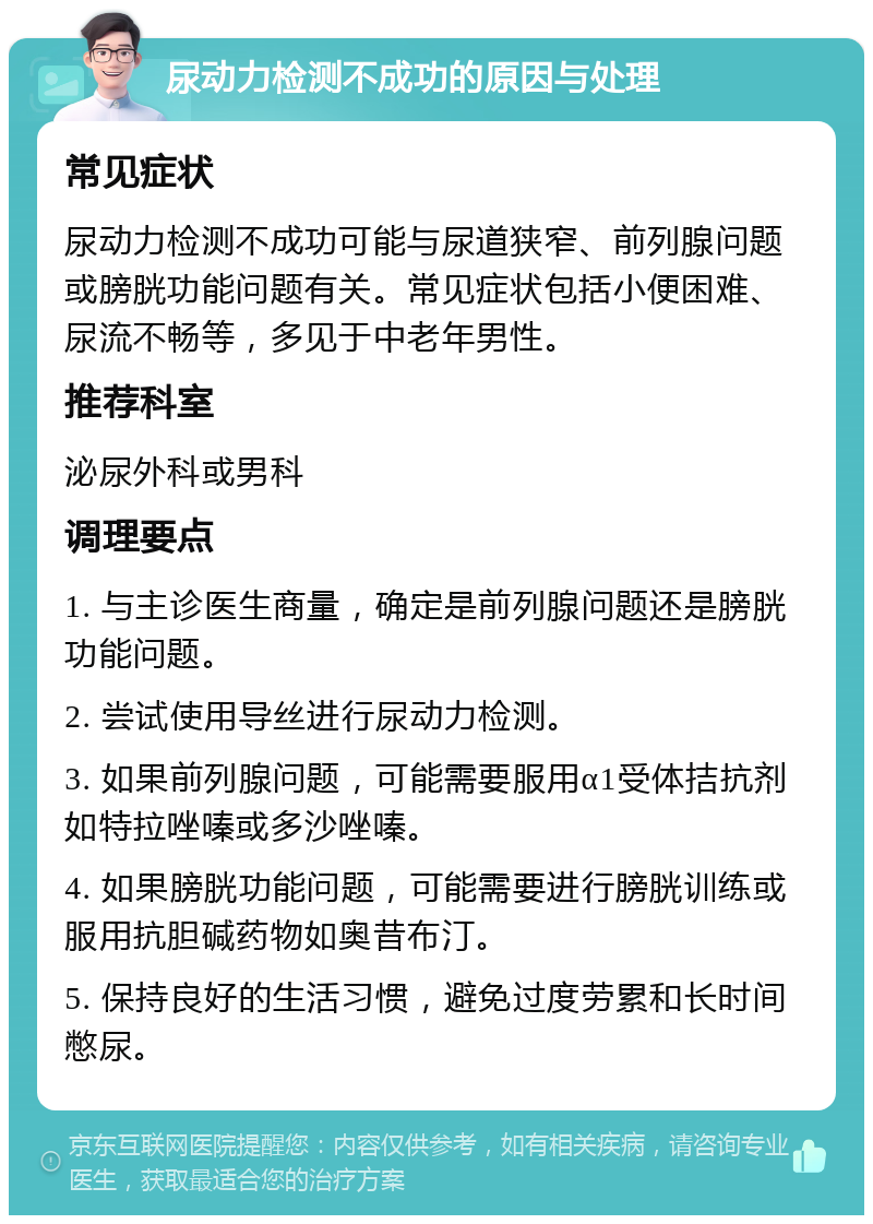 尿动力检测不成功的原因与处理 常见症状 尿动力检测不成功可能与尿道狭窄、前列腺问题或膀胱功能问题有关。常见症状包括小便困难、尿流不畅等，多见于中老年男性。 推荐科室 泌尿外科或男科 调理要点 1. 与主诊医生商量，确定是前列腺问题还是膀胱功能问题。 2. 尝试使用导丝进行尿动力检测。 3. 如果前列腺问题，可能需要服用α1受体拮抗剂如特拉唑嗪或多沙唑嗪。 4. 如果膀胱功能问题，可能需要进行膀胱训练或服用抗胆碱药物如奥昔布汀。 5. 保持良好的生活习惯，避免过度劳累和长时间憋尿。