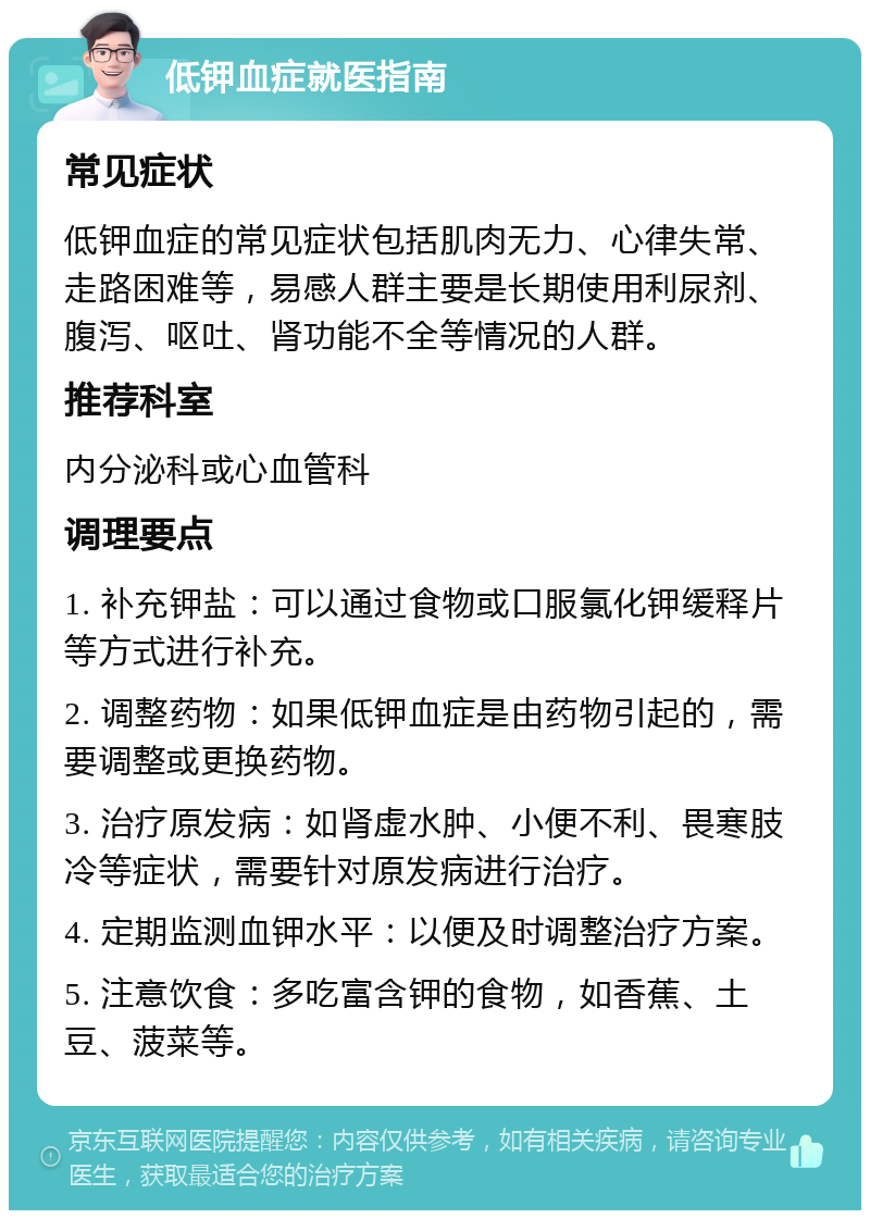 低钾血症就医指南 常见症状 低钾血症的常见症状包括肌肉无力、心律失常、走路困难等，易感人群主要是长期使用利尿剂、腹泻、呕吐、肾功能不全等情况的人群。 推荐科室 内分泌科或心血管科 调理要点 1. 补充钾盐：可以通过食物或口服氯化钾缓释片等方式进行补充。 2. 调整药物：如果低钾血症是由药物引起的，需要调整或更换药物。 3. 治疗原发病：如肾虚水肿、小便不利、畏寒肢冷等症状，需要针对原发病进行治疗。 4. 定期监测血钾水平：以便及时调整治疗方案。 5. 注意饮食：多吃富含钾的食物，如香蕉、土豆、菠菜等。