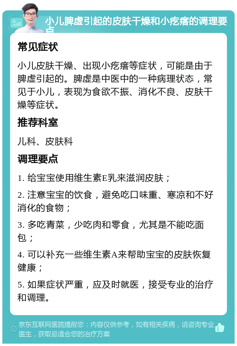 小儿脾虚引起的皮肤干燥和小疙瘩的调理要点 常见症状 小儿皮肤干燥、出现小疙瘩等症状，可能是由于脾虚引起的。脾虚是中医中的一种病理状态，常见于小儿，表现为食欲不振、消化不良、皮肤干燥等症状。 推荐科室 儿科、皮肤科 调理要点 1. 给宝宝使用维生素E乳来滋润皮肤； 2. 注意宝宝的饮食，避免吃口味重、寒凉和不好消化的食物； 3. 多吃青菜，少吃肉和零食，尤其是不能吃面包； 4. 可以补充一些维生素A来帮助宝宝的皮肤恢复健康； 5. 如果症状严重，应及时就医，接受专业的治疗和调理。